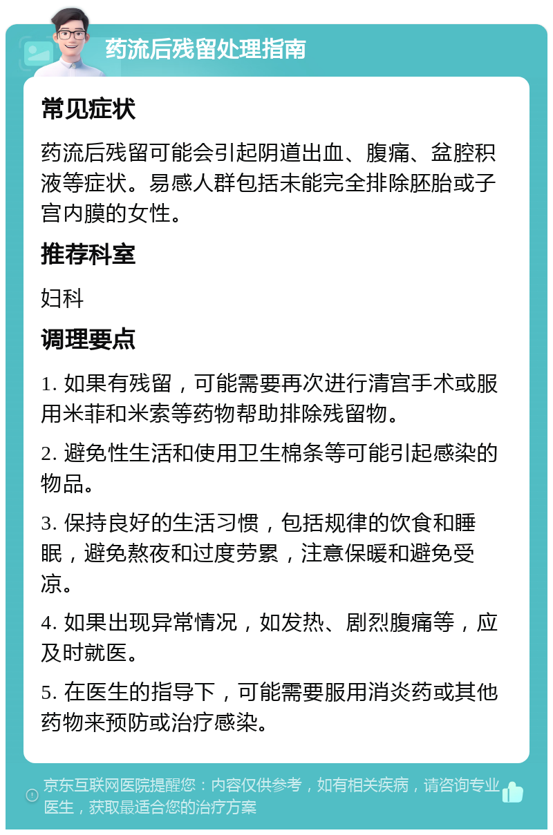 药流后残留处理指南 常见症状 药流后残留可能会引起阴道出血、腹痛、盆腔积液等症状。易感人群包括未能完全排除胚胎或子宫内膜的女性。 推荐科室 妇科 调理要点 1. 如果有残留，可能需要再次进行清宫手术或服用米菲和米索等药物帮助排除残留物。 2. 避免性生活和使用卫生棉条等可能引起感染的物品。 3. 保持良好的生活习惯，包括规律的饮食和睡眠，避免熬夜和过度劳累，注意保暖和避免受凉。 4. 如果出现异常情况，如发热、剧烈腹痛等，应及时就医。 5. 在医生的指导下，可能需要服用消炎药或其他药物来预防或治疗感染。