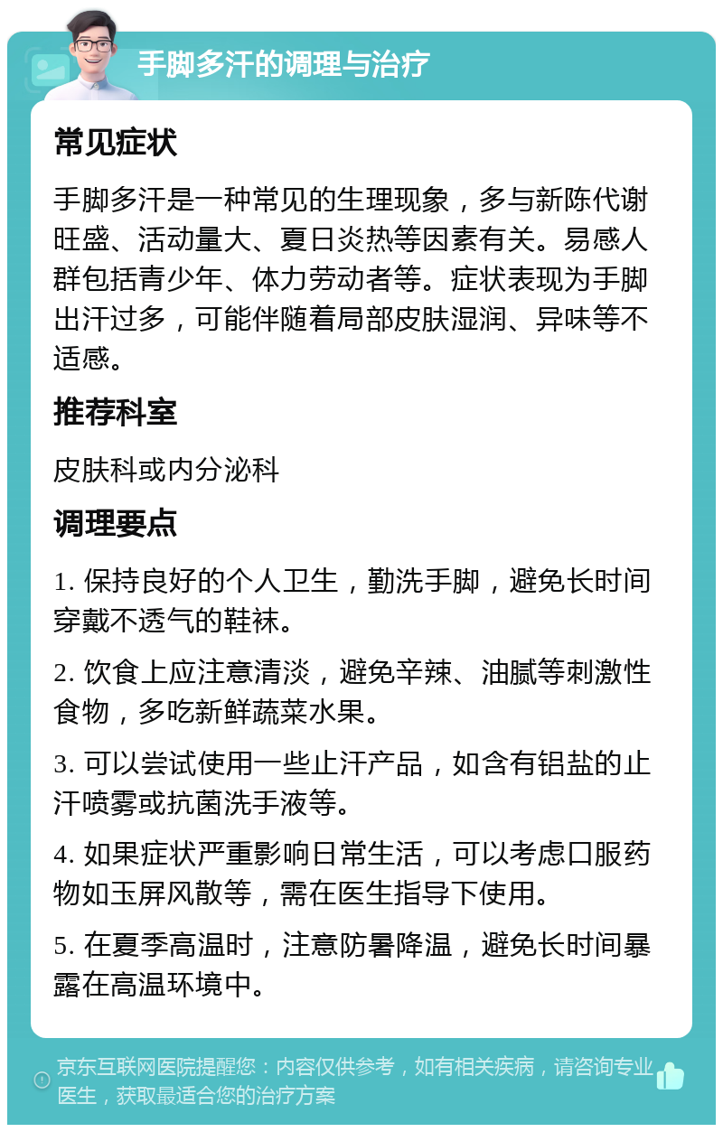 手脚多汗的调理与治疗 常见症状 手脚多汗是一种常见的生理现象，多与新陈代谢旺盛、活动量大、夏日炎热等因素有关。易感人群包括青少年、体力劳动者等。症状表现为手脚出汗过多，可能伴随着局部皮肤湿润、异味等不适感。 推荐科室 皮肤科或内分泌科 调理要点 1. 保持良好的个人卫生，勤洗手脚，避免长时间穿戴不透气的鞋袜。 2. 饮食上应注意清淡，避免辛辣、油腻等刺激性食物，多吃新鲜蔬菜水果。 3. 可以尝试使用一些止汗产品，如含有铝盐的止汗喷雾或抗菌洗手液等。 4. 如果症状严重影响日常生活，可以考虑口服药物如玉屏风散等，需在医生指导下使用。 5. 在夏季高温时，注意防暑降温，避免长时间暴露在高温环境中。