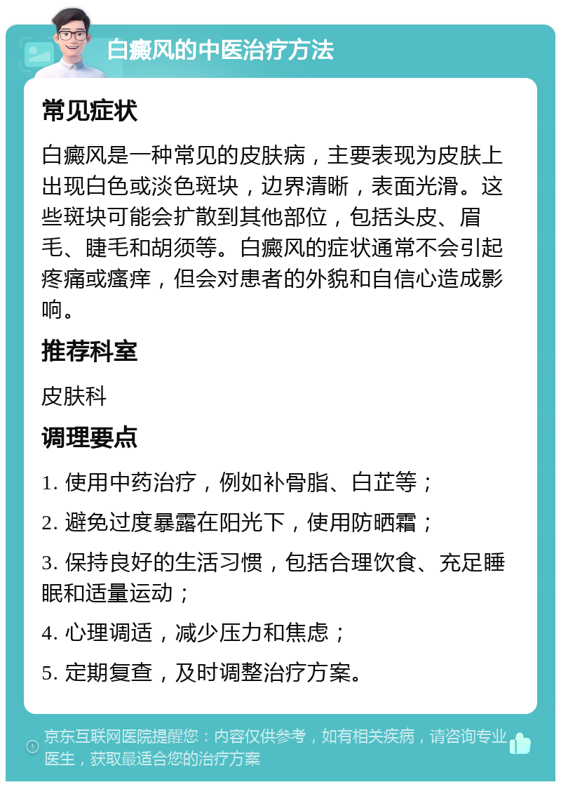 白癜风的中医治疗方法 常见症状 白癜风是一种常见的皮肤病，主要表现为皮肤上出现白色或淡色斑块，边界清晰，表面光滑。这些斑块可能会扩散到其他部位，包括头皮、眉毛、睫毛和胡须等。白癜风的症状通常不会引起疼痛或瘙痒，但会对患者的外貌和自信心造成影响。 推荐科室 皮肤科 调理要点 1. 使用中药治疗，例如补骨脂、白芷等； 2. 避免过度暴露在阳光下，使用防晒霜； 3. 保持良好的生活习惯，包括合理饮食、充足睡眠和适量运动； 4. 心理调适，减少压力和焦虑； 5. 定期复查，及时调整治疗方案。