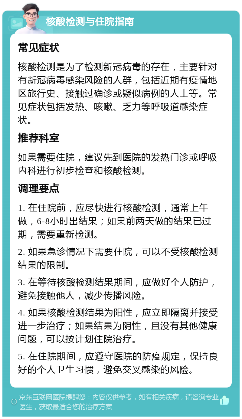 核酸检测与住院指南 常见症状 核酸检测是为了检测新冠病毒的存在，主要针对有新冠病毒感染风险的人群，包括近期有疫情地区旅行史、接触过确诊或疑似病例的人士等。常见症状包括发热、咳嗽、乏力等呼吸道感染症状。 推荐科室 如果需要住院，建议先到医院的发热门诊或呼吸内科进行初步检查和核酸检测。 调理要点 1. 在住院前，应尽快进行核酸检测，通常上午做，6-8小时出结果；如果前两天做的结果已过期，需要重新检测。 2. 如果急诊情况下需要住院，可以不受核酸检测结果的限制。 3. 在等待核酸检测结果期间，应做好个人防护，避免接触他人，减少传播风险。 4. 如果核酸检测结果为阳性，应立即隔离并接受进一步治疗；如果结果为阴性，且没有其他健康问题，可以按计划住院治疗。 5. 在住院期间，应遵守医院的防疫规定，保持良好的个人卫生习惯，避免交叉感染的风险。