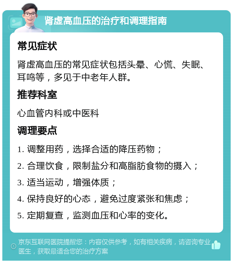 肾虚高血压的治疗和调理指南 常见症状 肾虚高血压的常见症状包括头晕、心慌、失眠、耳鸣等，多见于中老年人群。 推荐科室 心血管内科或中医科 调理要点 1. 调整用药，选择合适的降压药物； 2. 合理饮食，限制盐分和高脂肪食物的摄入； 3. 适当运动，增强体质； 4. 保持良好的心态，避免过度紧张和焦虑； 5. 定期复查，监测血压和心率的变化。