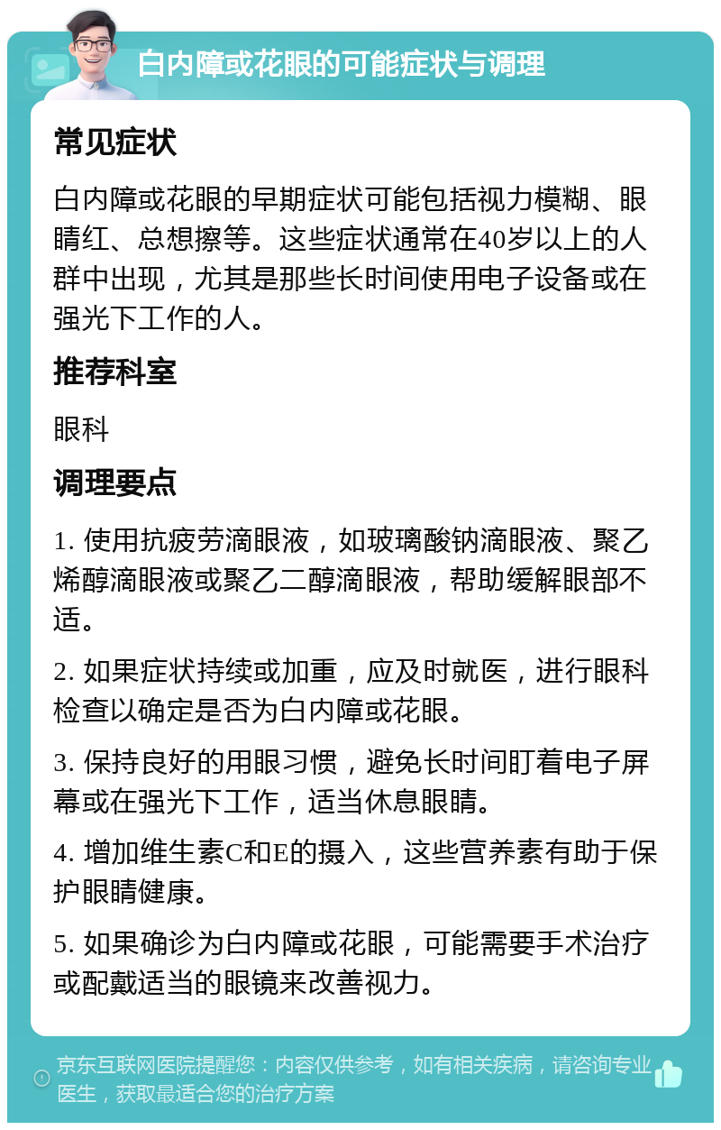 白内障或花眼的可能症状与调理 常见症状 白内障或花眼的早期症状可能包括视力模糊、眼睛红、总想擦等。这些症状通常在40岁以上的人群中出现，尤其是那些长时间使用电子设备或在强光下工作的人。 推荐科室 眼科 调理要点 1. 使用抗疲劳滴眼液，如玻璃酸钠滴眼液、聚乙烯醇滴眼液或聚乙二醇滴眼液，帮助缓解眼部不适。 2. 如果症状持续或加重，应及时就医，进行眼科检查以确定是否为白内障或花眼。 3. 保持良好的用眼习惯，避免长时间盯着电子屏幕或在强光下工作，适当休息眼睛。 4. 增加维生素C和E的摄入，这些营养素有助于保护眼睛健康。 5. 如果确诊为白内障或花眼，可能需要手术治疗或配戴适当的眼镜来改善视力。