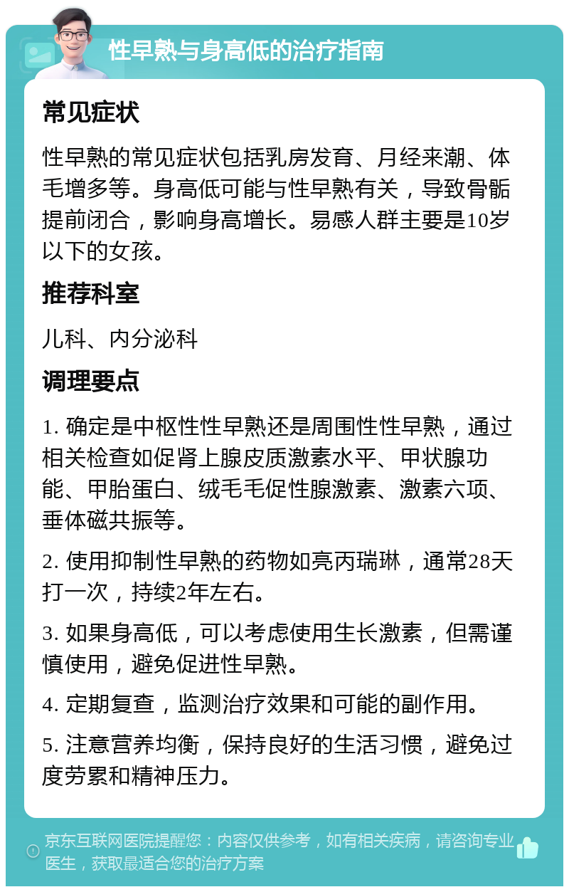 性早熟与身高低的治疗指南 常见症状 性早熟的常见症状包括乳房发育、月经来潮、体毛增多等。身高低可能与性早熟有关，导致骨骺提前闭合，影响身高增长。易感人群主要是10岁以下的女孩。 推荐科室 儿科、内分泌科 调理要点 1. 确定是中枢性性早熟还是周围性性早熟，通过相关检查如促肾上腺皮质激素水平、甲状腺功能、甲胎蛋白、绒毛毛促性腺激素、激素六项、垂体磁共振等。 2. 使用抑制性早熟的药物如亮丙瑞琳，通常28天打一次，持续2年左右。 3. 如果身高低，可以考虑使用生长激素，但需谨慎使用，避免促进性早熟。 4. 定期复查，监测治疗效果和可能的副作用。 5. 注意营养均衡，保持良好的生活习惯，避免过度劳累和精神压力。