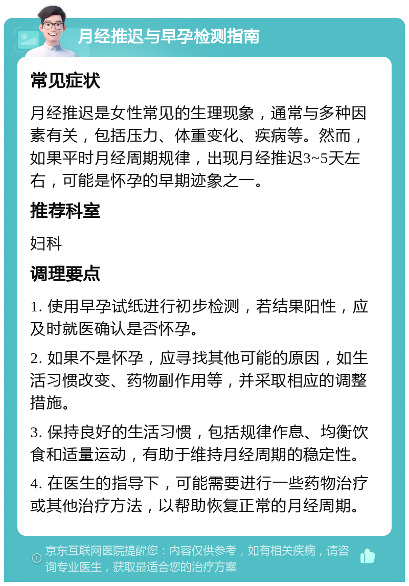 月经推迟与早孕检测指南 常见症状 月经推迟是女性常见的生理现象，通常与多种因素有关，包括压力、体重变化、疾病等。然而，如果平时月经周期规律，出现月经推迟3~5天左右，可能是怀孕的早期迹象之一。 推荐科室 妇科 调理要点 1. 使用早孕试纸进行初步检测，若结果阳性，应及时就医确认是否怀孕。 2. 如果不是怀孕，应寻找其他可能的原因，如生活习惯改变、药物副作用等，并采取相应的调整措施。 3. 保持良好的生活习惯，包括规律作息、均衡饮食和适量运动，有助于维持月经周期的稳定性。 4. 在医生的指导下，可能需要进行一些药物治疗或其他治疗方法，以帮助恢复正常的月经周期。