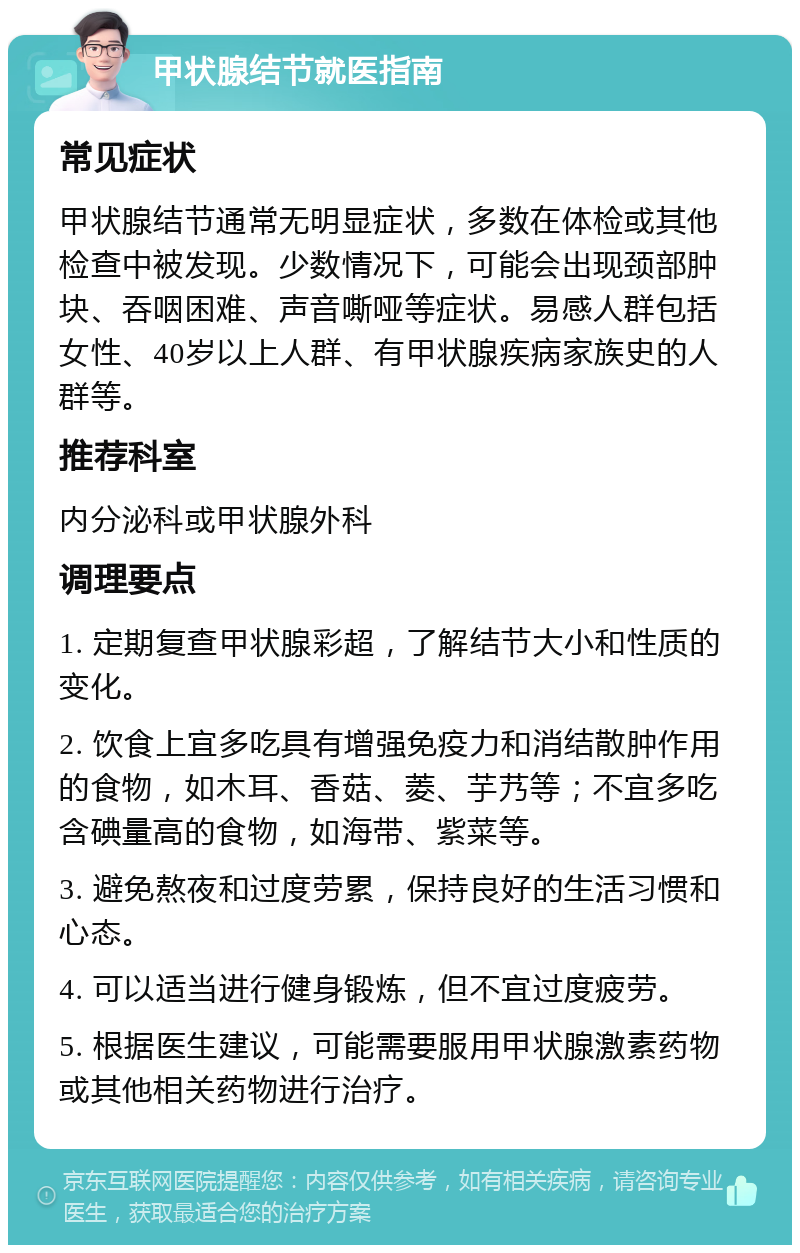 甲状腺结节就医指南 常见症状 甲状腺结节通常无明显症状，多数在体检或其他检查中被发现。少数情况下，可能会出现颈部肿块、吞咽困难、声音嘶哑等症状。易感人群包括女性、40岁以上人群、有甲状腺疾病家族史的人群等。 推荐科室 内分泌科或甲状腺外科 调理要点 1. 定期复查甲状腺彩超，了解结节大小和性质的变化。 2. 饮食上宜多吃具有增强免疫力和消结散肿作用的食物，如木耳、香菇、菱、芋艿等；不宜多吃含碘量高的食物，如海带、紫菜等。 3. 避免熬夜和过度劳累，保持良好的生活习惯和心态。 4. 可以适当进行健身锻炼，但不宜过度疲劳。 5. 根据医生建议，可能需要服用甲状腺激素药物或其他相关药物进行治疗。