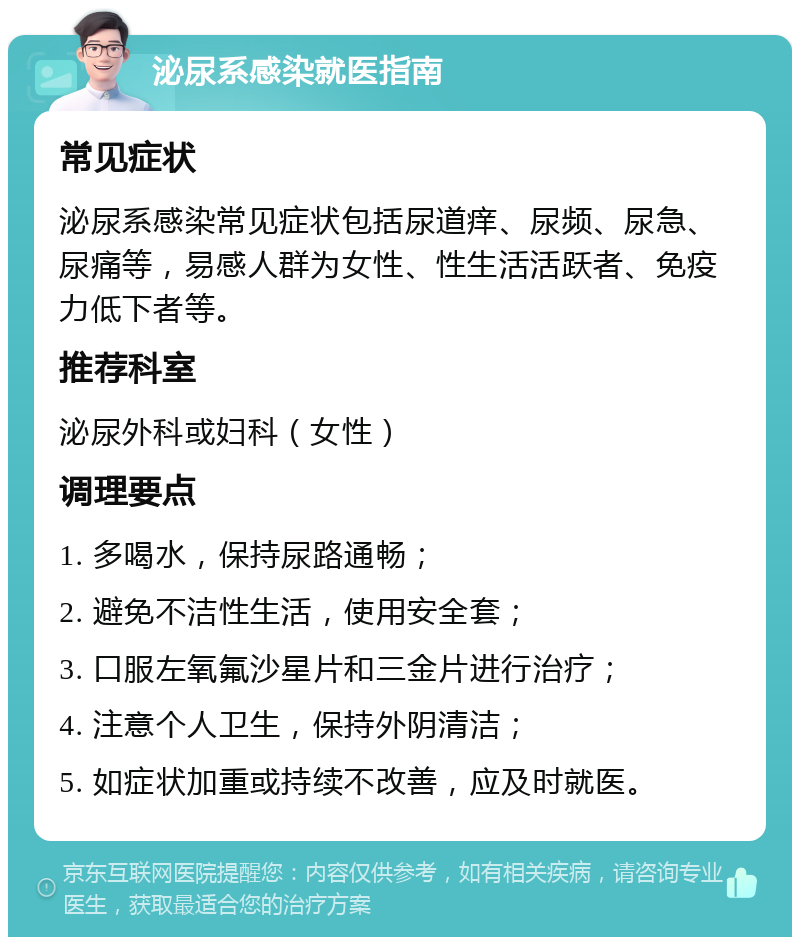 泌尿系感染就医指南 常见症状 泌尿系感染常见症状包括尿道痒、尿频、尿急、尿痛等，易感人群为女性、性生活活跃者、免疫力低下者等。 推荐科室 泌尿外科或妇科（女性） 调理要点 1. 多喝水，保持尿路通畅； 2. 避免不洁性生活，使用安全套； 3. 口服左氧氟沙星片和三金片进行治疗； 4. 注意个人卫生，保持外阴清洁； 5. 如症状加重或持续不改善，应及时就医。