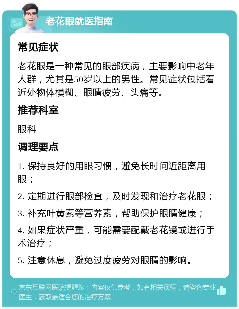 老花眼就医指南 常见症状 老花眼是一种常见的眼部疾病，主要影响中老年人群，尤其是50岁以上的男性。常见症状包括看近处物体模糊、眼睛疲劳、头痛等。 推荐科室 眼科 调理要点 1. 保持良好的用眼习惯，避免长时间近距离用眼； 2. 定期进行眼部检查，及时发现和治疗老花眼； 3. 补充叶黄素等营养素，帮助保护眼睛健康； 4. 如果症状严重，可能需要配戴老花镜或进行手术治疗； 5. 注意休息，避免过度疲劳对眼睛的影响。