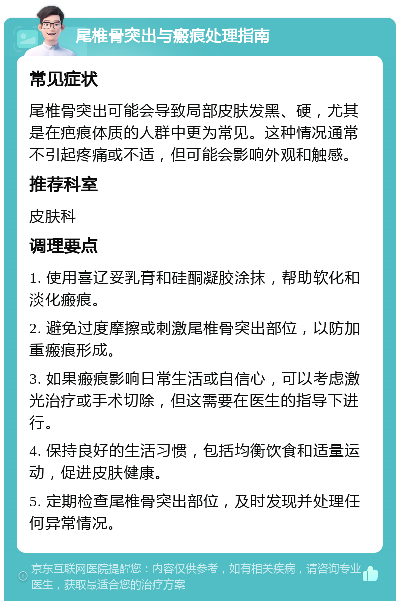 尾椎骨突出与瘢痕处理指南 常见症状 尾椎骨突出可能会导致局部皮肤发黑、硬，尤其是在疤痕体质的人群中更为常见。这种情况通常不引起疼痛或不适，但可能会影响外观和触感。 推荐科室 皮肤科 调理要点 1. 使用喜辽妥乳膏和硅酮凝胶涂抹，帮助软化和淡化瘢痕。 2. 避免过度摩擦或刺激尾椎骨突出部位，以防加重瘢痕形成。 3. 如果瘢痕影响日常生活或自信心，可以考虑激光治疗或手术切除，但这需要在医生的指导下进行。 4. 保持良好的生活习惯，包括均衡饮食和适量运动，促进皮肤健康。 5. 定期检查尾椎骨突出部位，及时发现并处理任何异常情况。