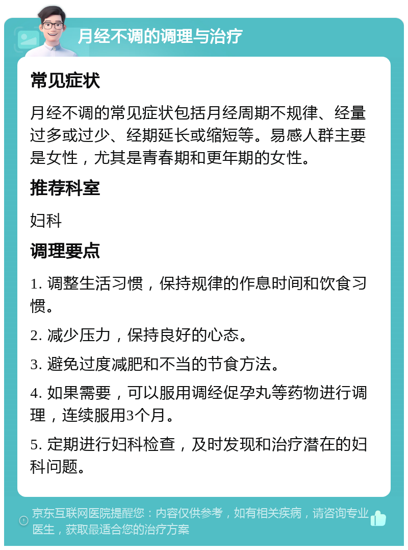 月经不调的调理与治疗 常见症状 月经不调的常见症状包括月经周期不规律、经量过多或过少、经期延长或缩短等。易感人群主要是女性，尤其是青春期和更年期的女性。 推荐科室 妇科 调理要点 1. 调整生活习惯，保持规律的作息时间和饮食习惯。 2. 减少压力，保持良好的心态。 3. 避免过度减肥和不当的节食方法。 4. 如果需要，可以服用调经促孕丸等药物进行调理，连续服用3个月。 5. 定期进行妇科检查，及时发现和治疗潜在的妇科问题。