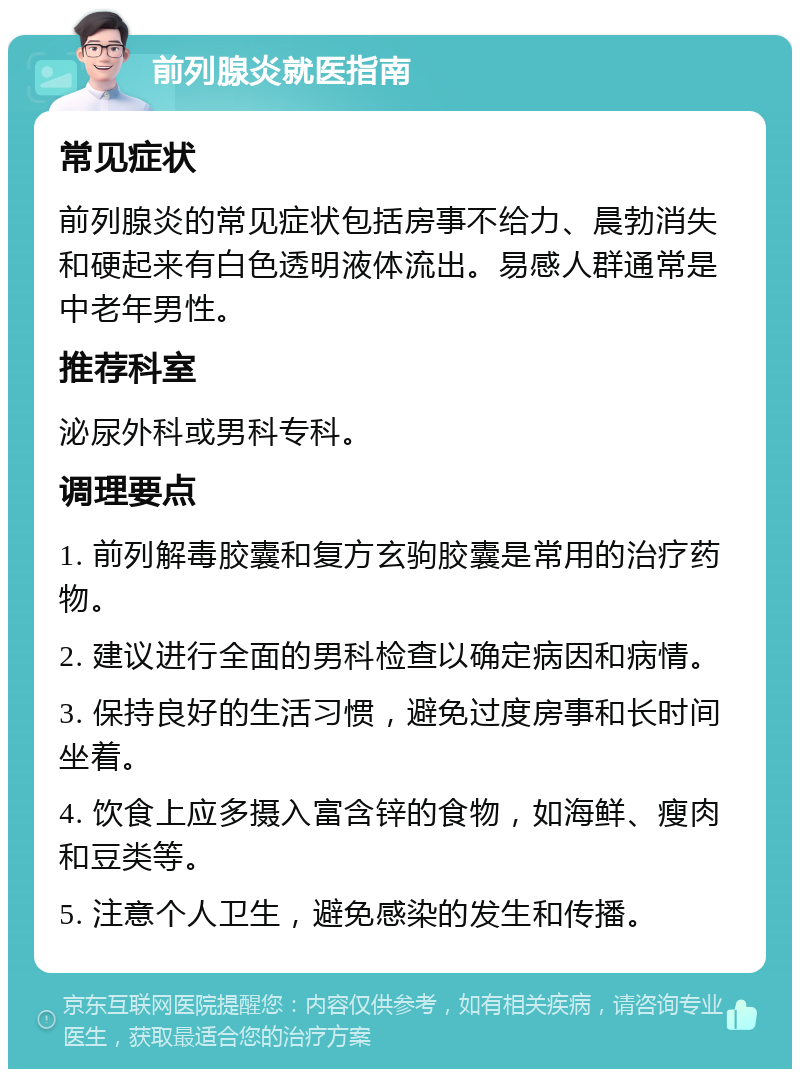 前列腺炎就医指南 常见症状 前列腺炎的常见症状包括房事不给力、晨勃消失和硬起来有白色透明液体流出。易感人群通常是中老年男性。 推荐科室 泌尿外科或男科专科。 调理要点 1. 前列解毒胶囊和复方玄驹胶囊是常用的治疗药物。 2. 建议进行全面的男科检查以确定病因和病情。 3. 保持良好的生活习惯，避免过度房事和长时间坐着。 4. 饮食上应多摄入富含锌的食物，如海鲜、瘦肉和豆类等。 5. 注意个人卫生，避免感染的发生和传播。