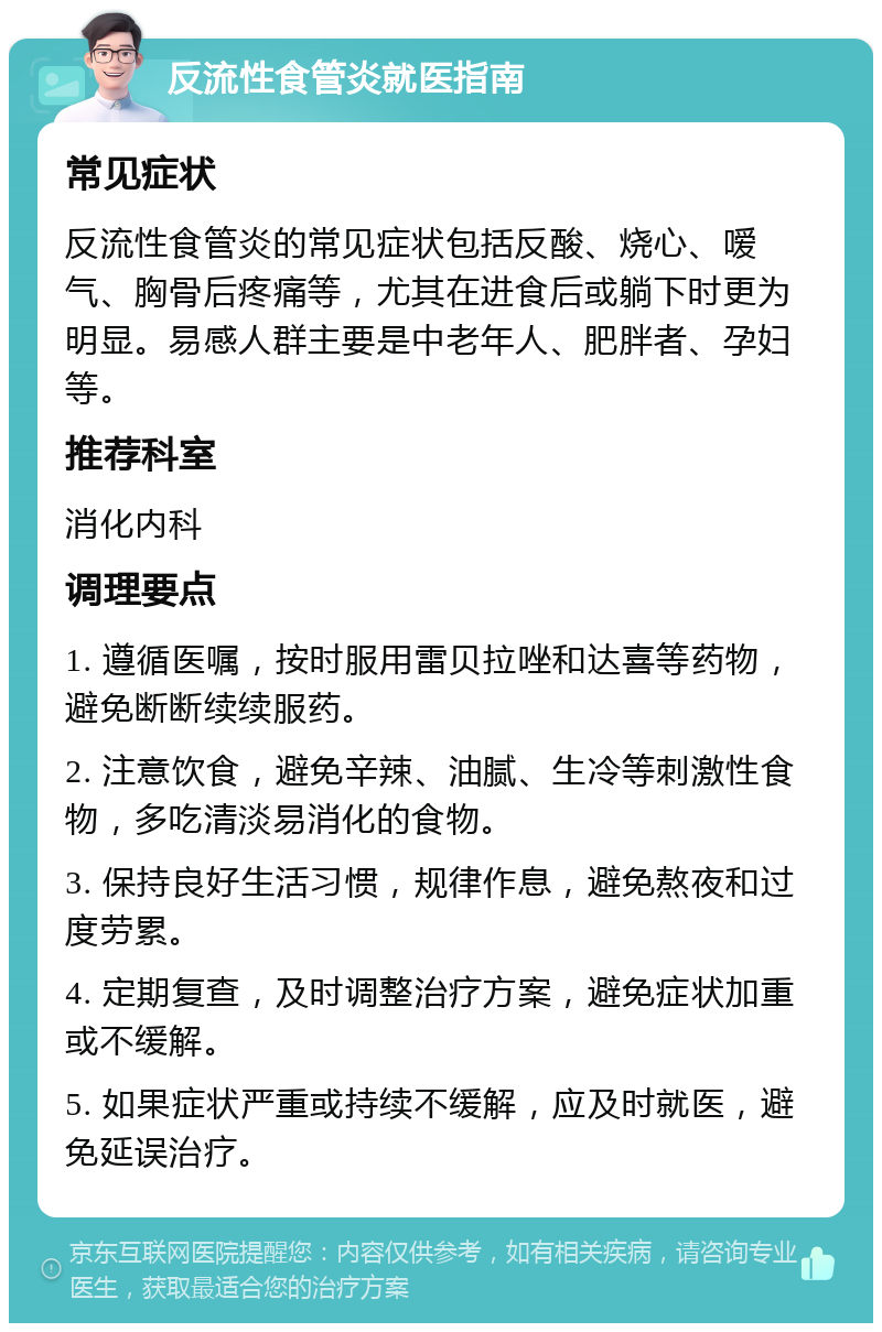 反流性食管炎就医指南 常见症状 反流性食管炎的常见症状包括反酸、烧心、嗳气、胸骨后疼痛等，尤其在进食后或躺下时更为明显。易感人群主要是中老年人、肥胖者、孕妇等。 推荐科室 消化内科 调理要点 1. 遵循医嘱，按时服用雷贝拉唑和达喜等药物，避免断断续续服药。 2. 注意饮食，避免辛辣、油腻、生冷等刺激性食物，多吃清淡易消化的食物。 3. 保持良好生活习惯，规律作息，避免熬夜和过度劳累。 4. 定期复查，及时调整治疗方案，避免症状加重或不缓解。 5. 如果症状严重或持续不缓解，应及时就医，避免延误治疗。