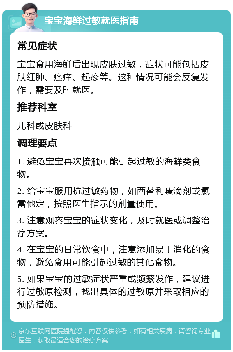 宝宝海鲜过敏就医指南 常见症状 宝宝食用海鲜后出现皮肤过敏，症状可能包括皮肤红肿、瘙痒、起疹等。这种情况可能会反复发作，需要及时就医。 推荐科室 儿科或皮肤科 调理要点 1. 避免宝宝再次接触可能引起过敏的海鲜类食物。 2. 给宝宝服用抗过敏药物，如西替利嗪滴剂或氯雷他定，按照医生指示的剂量使用。 3. 注意观察宝宝的症状变化，及时就医或调整治疗方案。 4. 在宝宝的日常饮食中，注意添加易于消化的食物，避免食用可能引起过敏的其他食物。 5. 如果宝宝的过敏症状严重或频繁发作，建议进行过敏原检测，找出具体的过敏原并采取相应的预防措施。