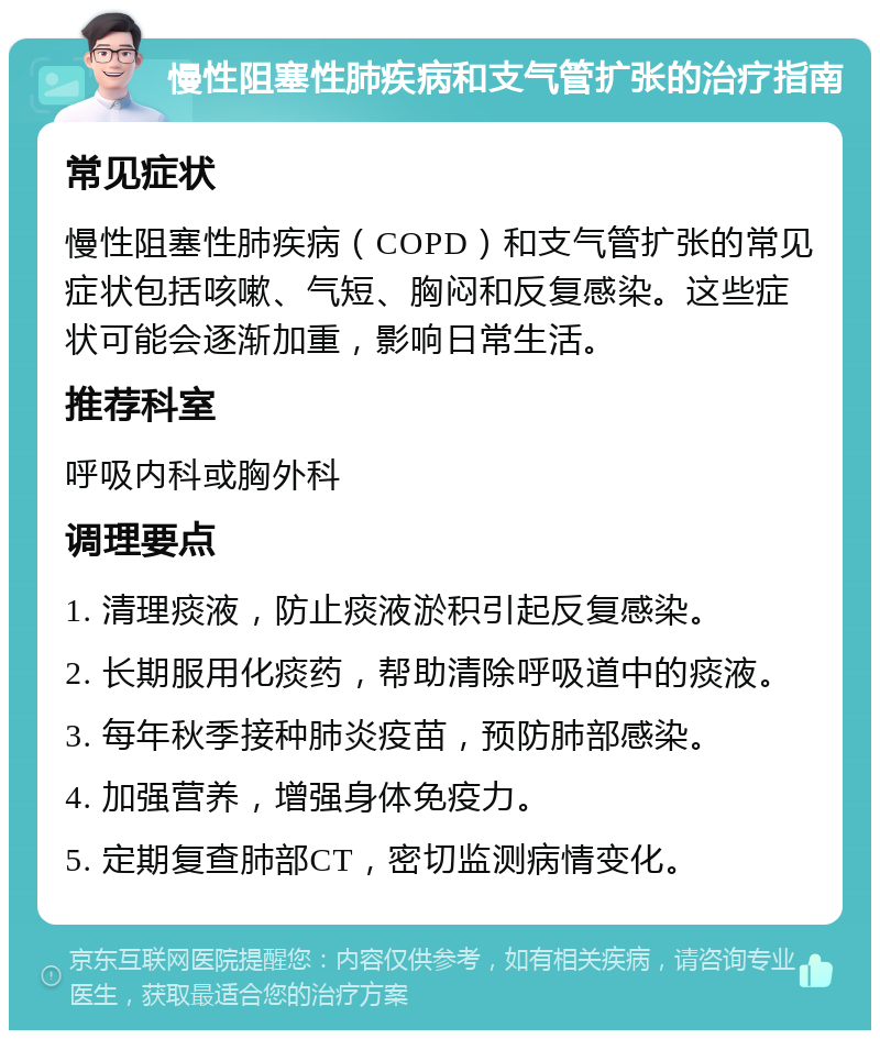 慢性阻塞性肺疾病和支气管扩张的治疗指南 常见症状 慢性阻塞性肺疾病（COPD）和支气管扩张的常见症状包括咳嗽、气短、胸闷和反复感染。这些症状可能会逐渐加重，影响日常生活。 推荐科室 呼吸内科或胸外科 调理要点 1. 清理痰液，防止痰液淤积引起反复感染。 2. 长期服用化痰药，帮助清除呼吸道中的痰液。 3. 每年秋季接种肺炎疫苗，预防肺部感染。 4. 加强营养，增强身体免疫力。 5. 定期复查肺部CT，密切监测病情变化。