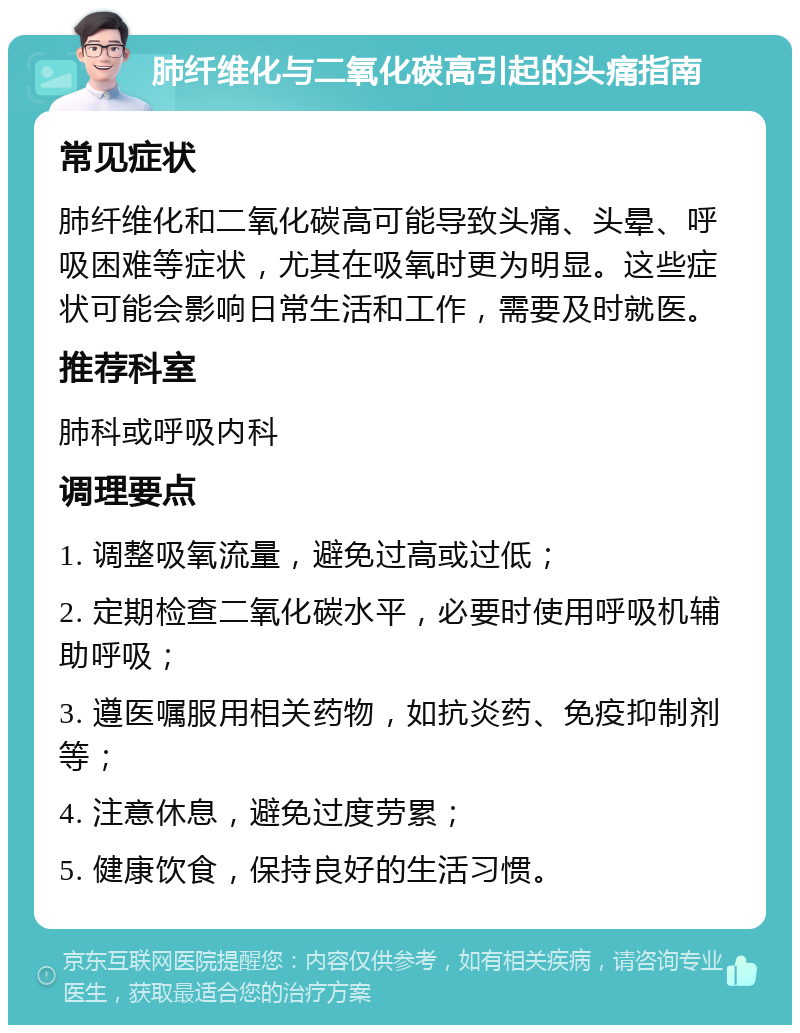 肺纤维化与二氧化碳高引起的头痛指南 常见症状 肺纤维化和二氧化碳高可能导致头痛、头晕、呼吸困难等症状，尤其在吸氧时更为明显。这些症状可能会影响日常生活和工作，需要及时就医。 推荐科室 肺科或呼吸内科 调理要点 1. 调整吸氧流量，避免过高或过低； 2. 定期检查二氧化碳水平，必要时使用呼吸机辅助呼吸； 3. 遵医嘱服用相关药物，如抗炎药、免疫抑制剂等； 4. 注意休息，避免过度劳累； 5. 健康饮食，保持良好的生活习惯。