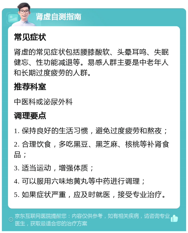 肾虚自测指南 常见症状 肾虚的常见症状包括腰膝酸软、头晕耳鸣、失眠健忘、性功能减退等。易感人群主要是中老年人和长期过度疲劳的人群。 推荐科室 中医科或泌尿外科 调理要点 1. 保持良好的生活习惯，避免过度疲劳和熬夜； 2. 合理饮食，多吃黑豆、黑芝麻、核桃等补肾食品； 3. 适当运动，增强体质； 4. 可以服用六味地黄丸等中药进行调理； 5. 如果症状严重，应及时就医，接受专业治疗。