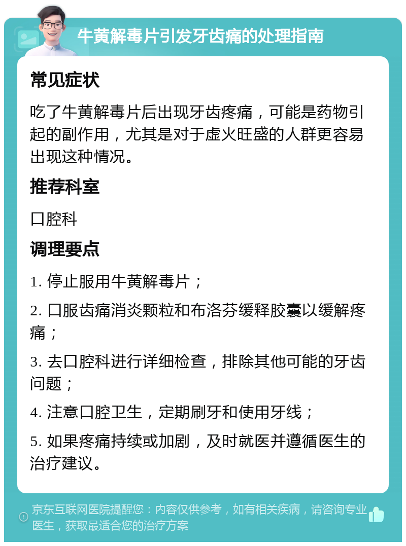 牛黄解毒片引发牙齿痛的处理指南 常见症状 吃了牛黄解毒片后出现牙齿疼痛，可能是药物引起的副作用，尤其是对于虚火旺盛的人群更容易出现这种情况。 推荐科室 口腔科 调理要点 1. 停止服用牛黄解毒片； 2. 口服齿痛消炎颗粒和布洛芬缓释胶囊以缓解疼痛； 3. 去口腔科进行详细检查，排除其他可能的牙齿问题； 4. 注意口腔卫生，定期刷牙和使用牙线； 5. 如果疼痛持续或加剧，及时就医并遵循医生的治疗建议。