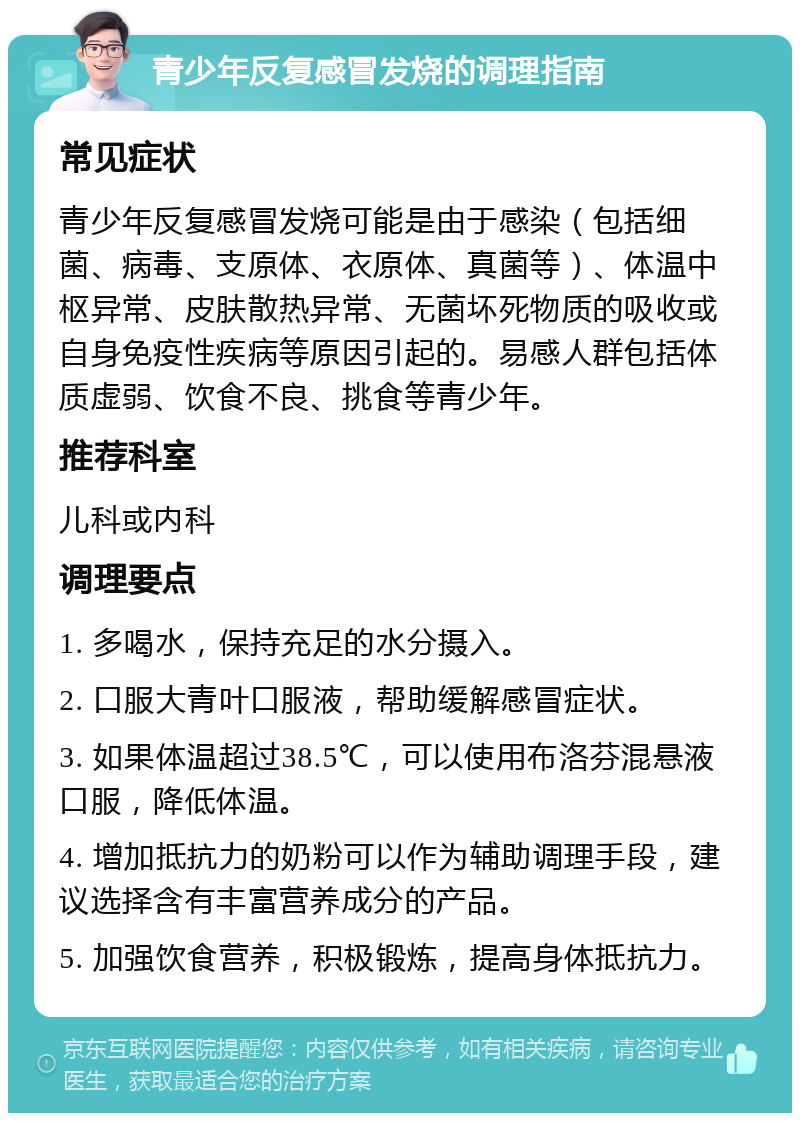 青少年反复感冒发烧的调理指南 常见症状 青少年反复感冒发烧可能是由于感染（包括细菌、病毒、支原体、衣原体、真菌等）、体温中枢异常、皮肤散热异常、无菌坏死物质的吸收或自身免疫性疾病等原因引起的。易感人群包括体质虚弱、饮食不良、挑食等青少年。 推荐科室 儿科或内科 调理要点 1. 多喝水，保持充足的水分摄入。 2. 口服大青叶口服液，帮助缓解感冒症状。 3. 如果体温超过38.5℃，可以使用布洛芬混悬液口服，降低体温。 4. 增加抵抗力的奶粉可以作为辅助调理手段，建议选择含有丰富营养成分的产品。 5. 加强饮食营养，积极锻炼，提高身体抵抗力。