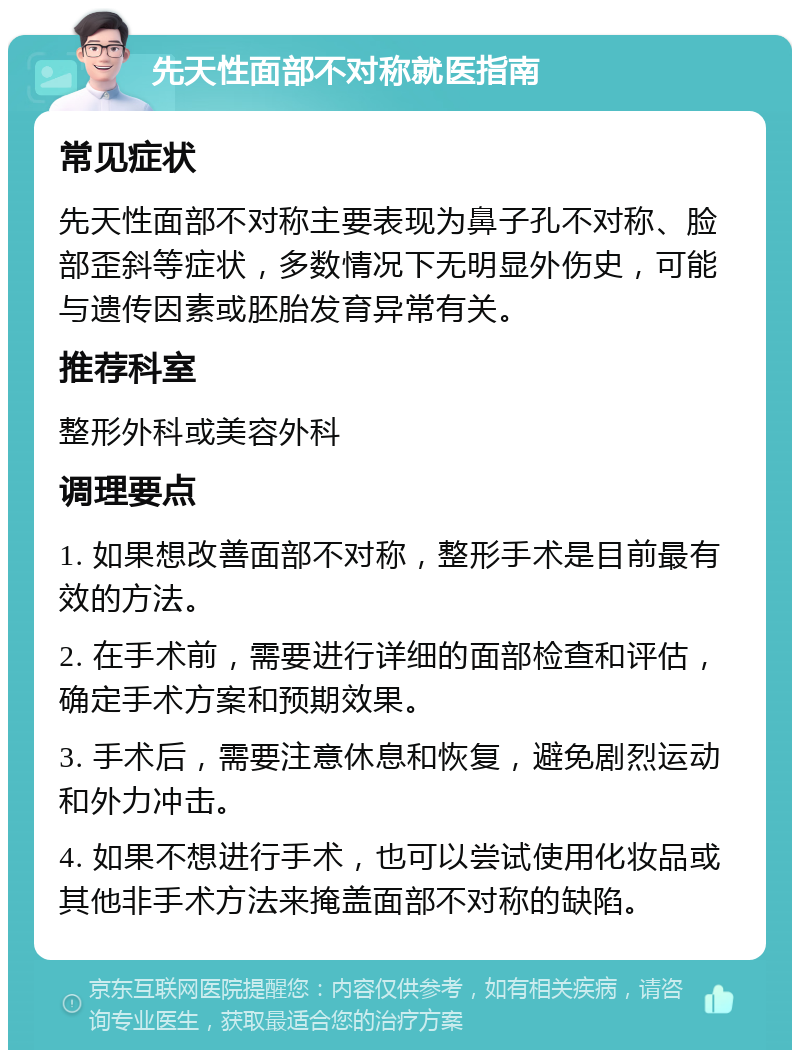 先天性面部不对称就医指南 常见症状 先天性面部不对称主要表现为鼻子孔不对称、脸部歪斜等症状，多数情况下无明显外伤史，可能与遗传因素或胚胎发育异常有关。 推荐科室 整形外科或美容外科 调理要点 1. 如果想改善面部不对称，整形手术是目前最有效的方法。 2. 在手术前，需要进行详细的面部检查和评估，确定手术方案和预期效果。 3. 手术后，需要注意休息和恢复，避免剧烈运动和外力冲击。 4. 如果不想进行手术，也可以尝试使用化妆品或其他非手术方法来掩盖面部不对称的缺陷。