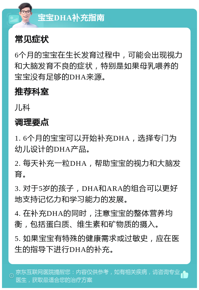 宝宝DHA补充指南 常见症状 6个月的宝宝在生长发育过程中，可能会出现视力和大脑发育不良的症状，特别是如果母乳喂养的宝宝没有足够的DHA来源。 推荐科室 儿科 调理要点 1. 6个月的宝宝可以开始补充DHA，选择专门为幼儿设计的DHA产品。 2. 每天补充一粒DHA，帮助宝宝的视力和大脑发育。 3. 对于5岁的孩子，DHA和ARA的组合可以更好地支持记忆力和学习能力的发展。 4. 在补充DHA的同时，注意宝宝的整体营养均衡，包括蛋白质、维生素和矿物质的摄入。 5. 如果宝宝有特殊的健康需求或过敏史，应在医生的指导下进行DHA的补充。