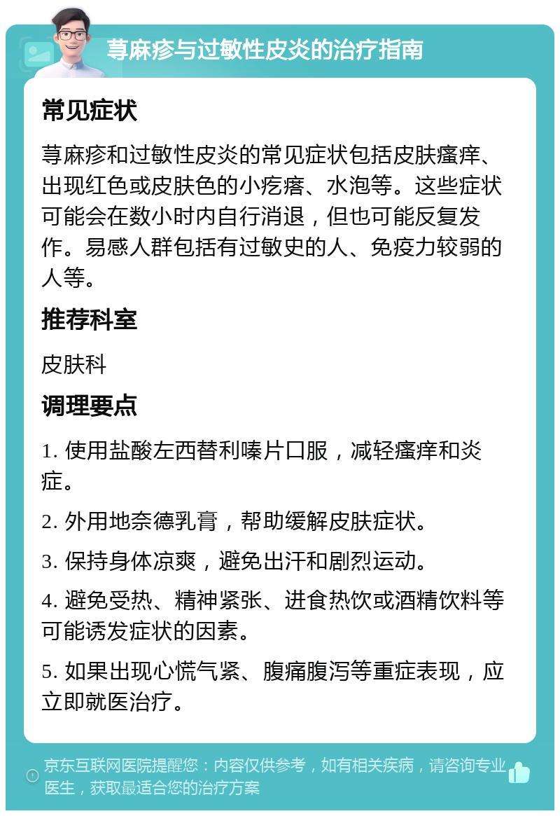 荨麻疹与过敏性皮炎的治疗指南 常见症状 荨麻疹和过敏性皮炎的常见症状包括皮肤瘙痒、出现红色或皮肤色的小疙瘩、水泡等。这些症状可能会在数小时内自行消退，但也可能反复发作。易感人群包括有过敏史的人、免疫力较弱的人等。 推荐科室 皮肤科 调理要点 1. 使用盐酸左西替利嗪片口服，减轻瘙痒和炎症。 2. 外用地奈德乳膏，帮助缓解皮肤症状。 3. 保持身体凉爽，避免出汗和剧烈运动。 4. 避免受热、精神紧张、进食热饮或酒精饮料等可能诱发症状的因素。 5. 如果出现心慌气紧、腹痛腹泻等重症表现，应立即就医治疗。