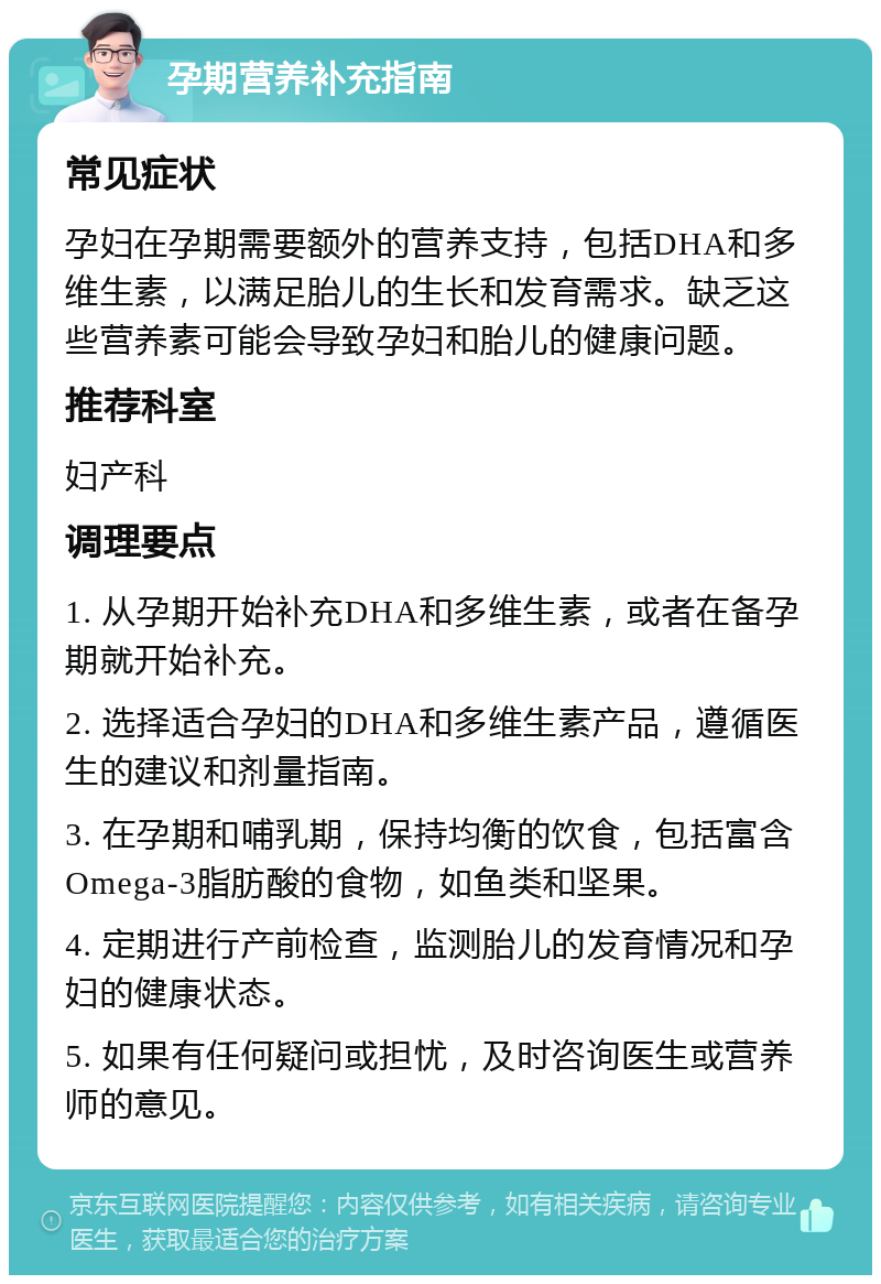 孕期营养补充指南 常见症状 孕妇在孕期需要额外的营养支持，包括DHA和多维生素，以满足胎儿的生长和发育需求。缺乏这些营养素可能会导致孕妇和胎儿的健康问题。 推荐科室 妇产科 调理要点 1. 从孕期开始补充DHA和多维生素，或者在备孕期就开始补充。 2. 选择适合孕妇的DHA和多维生素产品，遵循医生的建议和剂量指南。 3. 在孕期和哺乳期，保持均衡的饮食，包括富含Omega-3脂肪酸的食物，如鱼类和坚果。 4. 定期进行产前检查，监测胎儿的发育情况和孕妇的健康状态。 5. 如果有任何疑问或担忧，及时咨询医生或营养师的意见。