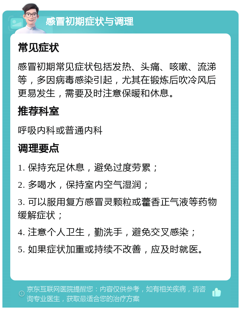 感冒初期症状与调理 常见症状 感冒初期常见症状包括发热、头痛、咳嗽、流涕等，多因病毒感染引起，尤其在锻炼后吹冷风后更易发生，需要及时注意保暖和休息。 推荐科室 呼吸内科或普通内科 调理要点 1. 保持充足休息，避免过度劳累； 2. 多喝水，保持室内空气湿润； 3. 可以服用复方感冒灵颗粒或藿香正气液等药物缓解症状； 4. 注意个人卫生，勤洗手，避免交叉感染； 5. 如果症状加重或持续不改善，应及时就医。