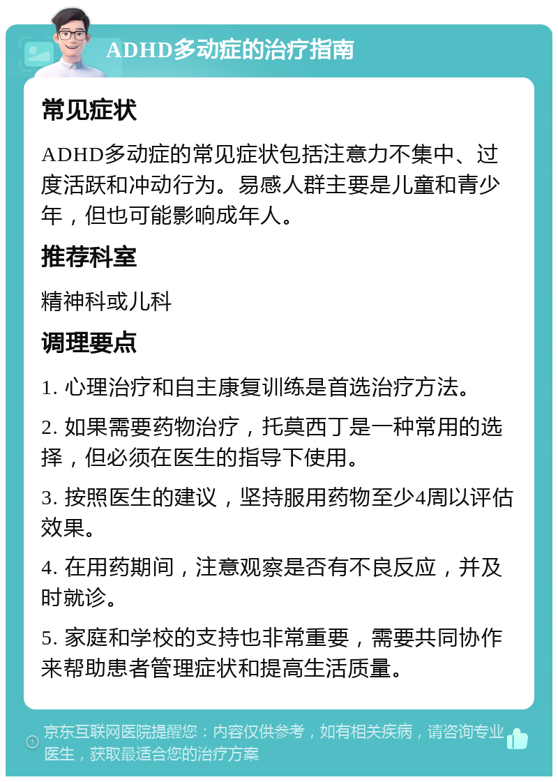 ADHD多动症的治疗指南 常见症状 ADHD多动症的常见症状包括注意力不集中、过度活跃和冲动行为。易感人群主要是儿童和青少年，但也可能影响成年人。 推荐科室 精神科或儿科 调理要点 1. 心理治疗和自主康复训练是首选治疗方法。 2. 如果需要药物治疗，托莫西丁是一种常用的选择，但必须在医生的指导下使用。 3. 按照医生的建议，坚持服用药物至少4周以评估效果。 4. 在用药期间，注意观察是否有不良反应，并及时就诊。 5. 家庭和学校的支持也非常重要，需要共同协作来帮助患者管理症状和提高生活质量。