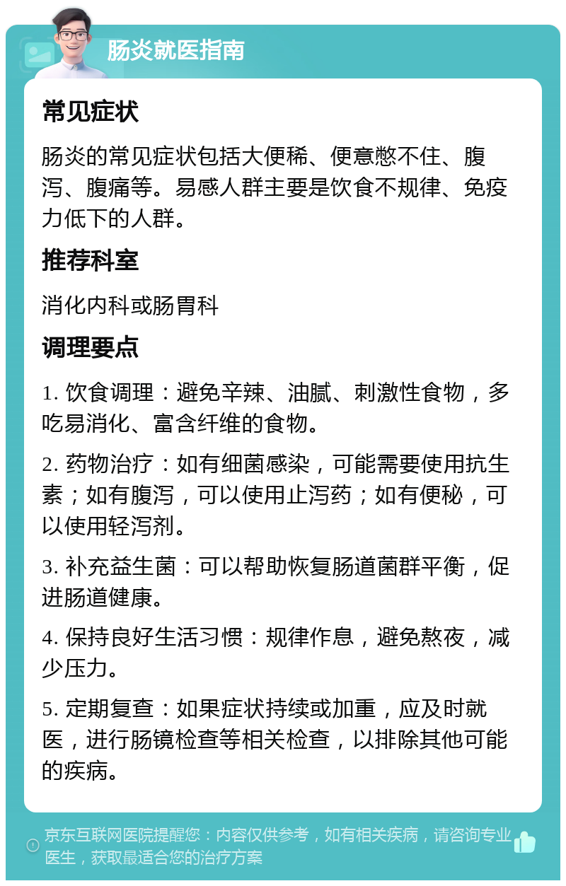 肠炎就医指南 常见症状 肠炎的常见症状包括大便稀、便意憋不住、腹泻、腹痛等。易感人群主要是饮食不规律、免疫力低下的人群。 推荐科室 消化内科或肠胃科 调理要点 1. 饮食调理：避免辛辣、油腻、刺激性食物，多吃易消化、富含纤维的食物。 2. 药物治疗：如有细菌感染，可能需要使用抗生素；如有腹泻，可以使用止泻药；如有便秘，可以使用轻泻剂。 3. 补充益生菌：可以帮助恢复肠道菌群平衡，促进肠道健康。 4. 保持良好生活习惯：规律作息，避免熬夜，减少压力。 5. 定期复查：如果症状持续或加重，应及时就医，进行肠镜检查等相关检查，以排除其他可能的疾病。