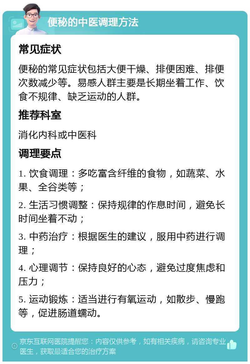 便秘的中医调理方法 常见症状 便秘的常见症状包括大便干燥、排便困难、排便次数减少等。易感人群主要是长期坐着工作、饮食不规律、缺乏运动的人群。 推荐科室 消化内科或中医科 调理要点 1. 饮食调理：多吃富含纤维的食物，如蔬菜、水果、全谷类等； 2. 生活习惯调整：保持规律的作息时间，避免长时间坐着不动； 3. 中药治疗：根据医生的建议，服用中药进行调理； 4. 心理调节：保持良好的心态，避免过度焦虑和压力； 5. 运动锻炼：适当进行有氧运动，如散步、慢跑等，促进肠道蠕动。