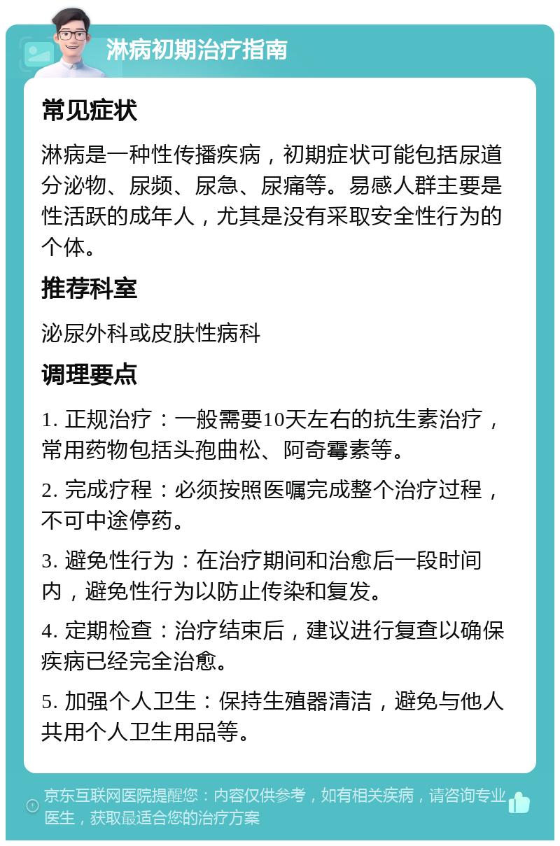 淋病初期治疗指南 常见症状 淋病是一种性传播疾病，初期症状可能包括尿道分泌物、尿频、尿急、尿痛等。易感人群主要是性活跃的成年人，尤其是没有采取安全性行为的个体。 推荐科室 泌尿外科或皮肤性病科 调理要点 1. 正规治疗：一般需要10天左右的抗生素治疗，常用药物包括头孢曲松、阿奇霉素等。 2. 完成疗程：必须按照医嘱完成整个治疗过程，不可中途停药。 3. 避免性行为：在治疗期间和治愈后一段时间内，避免性行为以防止传染和复发。 4. 定期检查：治疗结束后，建议进行复查以确保疾病已经完全治愈。 5. 加强个人卫生：保持生殖器清洁，避免与他人共用个人卫生用品等。