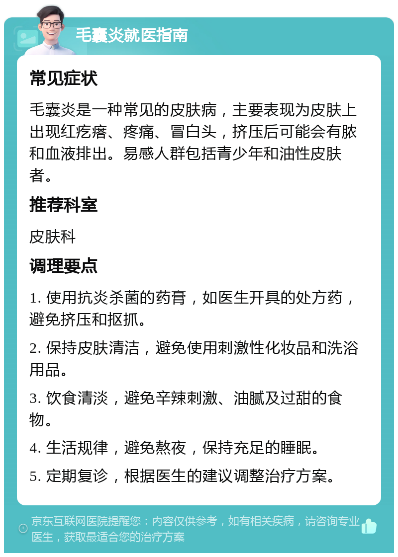 毛囊炎就医指南 常见症状 毛囊炎是一种常见的皮肤病，主要表现为皮肤上出现红疙瘩、疼痛、冒白头，挤压后可能会有脓和血液排出。易感人群包括青少年和油性皮肤者。 推荐科室 皮肤科 调理要点 1. 使用抗炎杀菌的药膏，如医生开具的处方药，避免挤压和抠抓。 2. 保持皮肤清洁，避免使用刺激性化妆品和洗浴用品。 3. 饮食清淡，避免辛辣刺激、油腻及过甜的食物。 4. 生活规律，避免熬夜，保持充足的睡眠。 5. 定期复诊，根据医生的建议调整治疗方案。