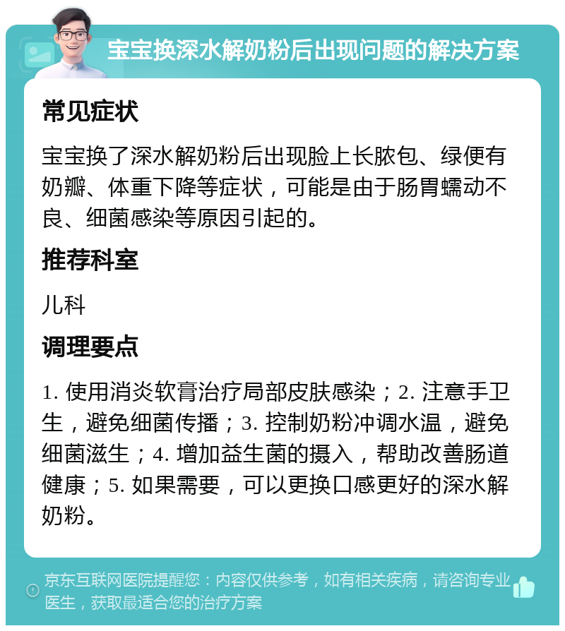 宝宝换深水解奶粉后出现问题的解决方案 常见症状 宝宝换了深水解奶粉后出现脸上长脓包、绿便有奶瓣、体重下降等症状，可能是由于肠胃蠕动不良、细菌感染等原因引起的。 推荐科室 儿科 调理要点 1. 使用消炎软膏治疗局部皮肤感染；2. 注意手卫生，避免细菌传播；3. 控制奶粉冲调水温，避免细菌滋生；4. 增加益生菌的摄入，帮助改善肠道健康；5. 如果需要，可以更换口感更好的深水解奶粉。