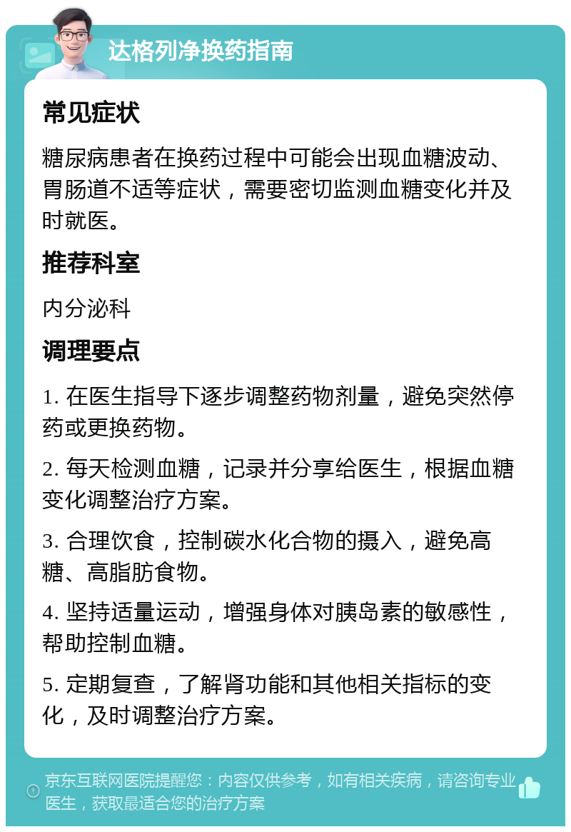 达格列净换药指南 常见症状 糖尿病患者在换药过程中可能会出现血糖波动、胃肠道不适等症状，需要密切监测血糖变化并及时就医。 推荐科室 内分泌科 调理要点 1. 在医生指导下逐步调整药物剂量，避免突然停药或更换药物。 2. 每天检测血糖，记录并分享给医生，根据血糖变化调整治疗方案。 3. 合理饮食，控制碳水化合物的摄入，避免高糖、高脂肪食物。 4. 坚持适量运动，增强身体对胰岛素的敏感性，帮助控制血糖。 5. 定期复查，了解肾功能和其他相关指标的变化，及时调整治疗方案。