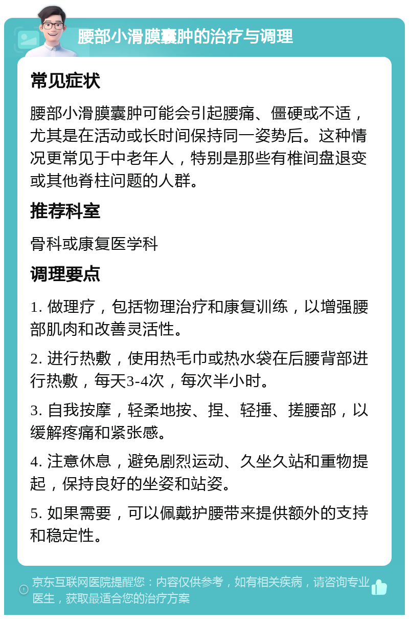 腰部小滑膜囊肿的治疗与调理 常见症状 腰部小滑膜囊肿可能会引起腰痛、僵硬或不适，尤其是在活动或长时间保持同一姿势后。这种情况更常见于中老年人，特别是那些有椎间盘退变或其他脊柱问题的人群。 推荐科室 骨科或康复医学科 调理要点 1. 做理疗，包括物理治疗和康复训练，以增强腰部肌肉和改善灵活性。 2. 进行热敷，使用热毛巾或热水袋在后腰背部进行热敷，每天3-4次，每次半小时。 3. 自我按摩，轻柔地按、捏、轻捶、搓腰部，以缓解疼痛和紧张感。 4. 注意休息，避免剧烈运动、久坐久站和重物提起，保持良好的坐姿和站姿。 5. 如果需要，可以佩戴护腰带来提供额外的支持和稳定性。