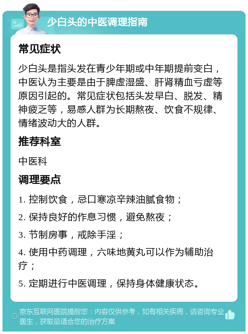 少白头的中医调理指南 常见症状 少白头是指头发在青少年期或中年期提前变白，中医认为主要是由于脾虚湿盛、肝肾精血亏虚等原因引起的。常见症状包括头发早白、脱发、精神疲乏等，易感人群为长期熬夜、饮食不规律、情绪波动大的人群。 推荐科室 中医科 调理要点 1. 控制饮食，忌口寒凉辛辣油腻食物； 2. 保持良好的作息习惯，避免熬夜； 3. 节制房事，戒除手淫； 4. 使用中药调理，六味地黄丸可以作为辅助治疗； 5. 定期进行中医调理，保持身体健康状态。