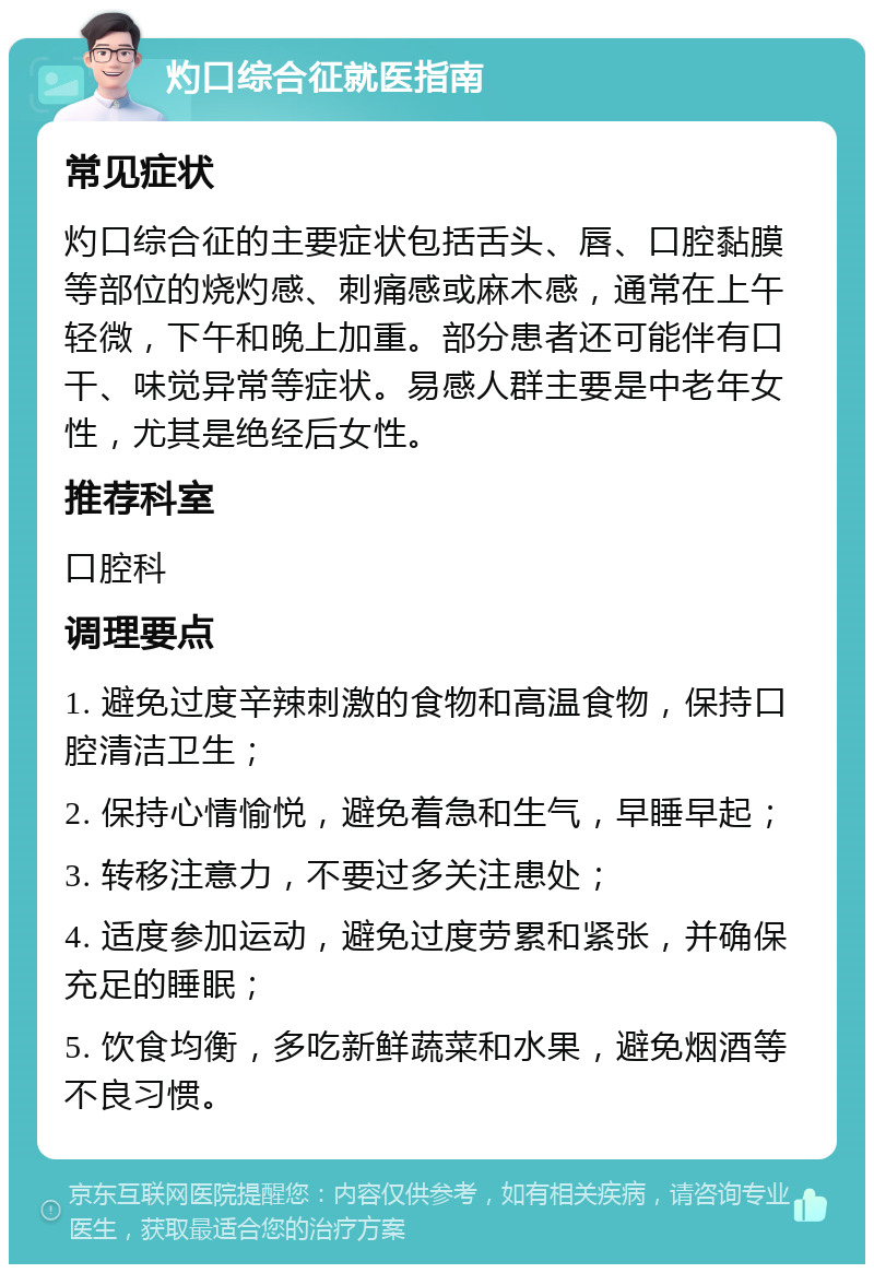 灼口综合征就医指南 常见症状 灼口综合征的主要症状包括舌头、唇、口腔黏膜等部位的烧灼感、刺痛感或麻木感，通常在上午轻微，下午和晚上加重。部分患者还可能伴有口干、味觉异常等症状。易感人群主要是中老年女性，尤其是绝经后女性。 推荐科室 口腔科 调理要点 1. 避免过度辛辣刺激的食物和高温食物，保持口腔清洁卫生； 2. 保持心情愉悦，避免着急和生气，早睡早起； 3. 转移注意力，不要过多关注患处； 4. 适度参加运动，避免过度劳累和紧张，并确保充足的睡眠； 5. 饮食均衡，多吃新鲜蔬菜和水果，避免烟酒等不良习惯。