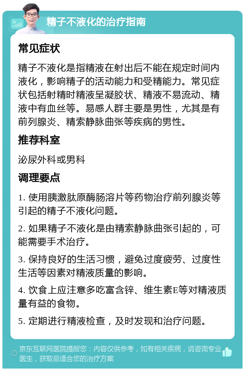 精子不液化的治疗指南 常见症状 精子不液化是指精液在射出后不能在规定时间内液化，影响精子的活动能力和受精能力。常见症状包括射精时精液呈凝胶状、精液不易流动、精液中有血丝等。易感人群主要是男性，尤其是有前列腺炎、精索静脉曲张等疾病的男性。 推荐科室 泌尿外科或男科 调理要点 1. 使用胰激肽原酶肠溶片等药物治疗前列腺炎等引起的精子不液化问题。 2. 如果精子不液化是由精索静脉曲张引起的，可能需要手术治疗。 3. 保持良好的生活习惯，避免过度疲劳、过度性生活等因素对精液质量的影响。 4. 饮食上应注意多吃富含锌、维生素E等对精液质量有益的食物。 5. 定期进行精液检查，及时发现和治疗问题。