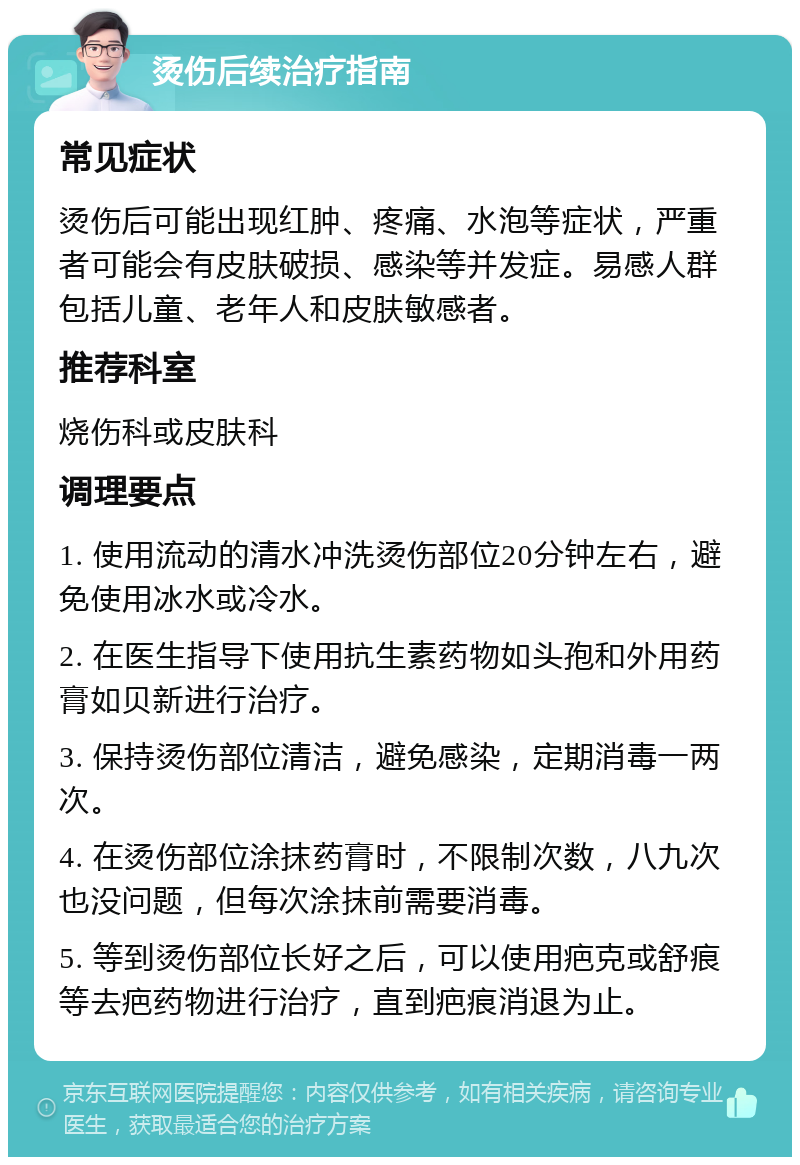 烫伤后续治疗指南 常见症状 烫伤后可能出现红肿、疼痛、水泡等症状，严重者可能会有皮肤破损、感染等并发症。易感人群包括儿童、老年人和皮肤敏感者。 推荐科室 烧伤科或皮肤科 调理要点 1. 使用流动的清水冲洗烫伤部位20分钟左右，避免使用冰水或冷水。 2. 在医生指导下使用抗生素药物如头孢和外用药膏如贝新进行治疗。 3. 保持烫伤部位清洁，避免感染，定期消毒一两次。 4. 在烫伤部位涂抹药膏时，不限制次数，八九次也没问题，但每次涂抹前需要消毒。 5. 等到烫伤部位长好之后，可以使用疤克或舒痕等去疤药物进行治疗，直到疤痕消退为止。