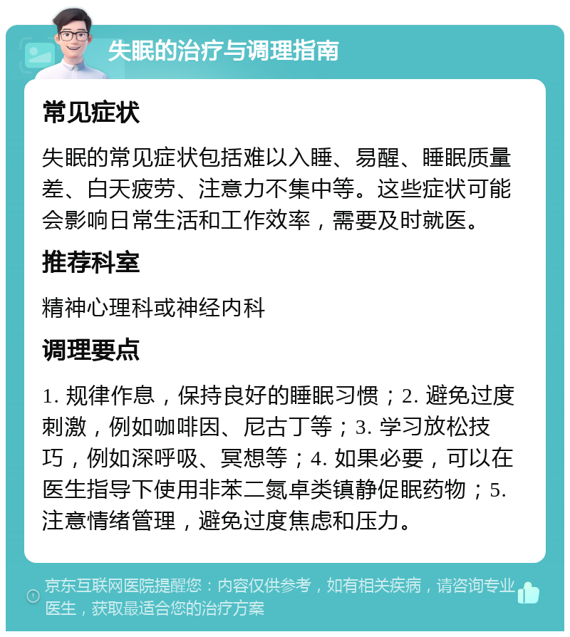 失眠的治疗与调理指南 常见症状 失眠的常见症状包括难以入睡、易醒、睡眠质量差、白天疲劳、注意力不集中等。这些症状可能会影响日常生活和工作效率，需要及时就医。 推荐科室 精神心理科或神经内科 调理要点 1. 规律作息，保持良好的睡眠习惯；2. 避免过度刺激，例如咖啡因、尼古丁等；3. 学习放松技巧，例如深呼吸、冥想等；4. 如果必要，可以在医生指导下使用非苯二氮卓类镇静促眠药物；5. 注意情绪管理，避免过度焦虑和压力。