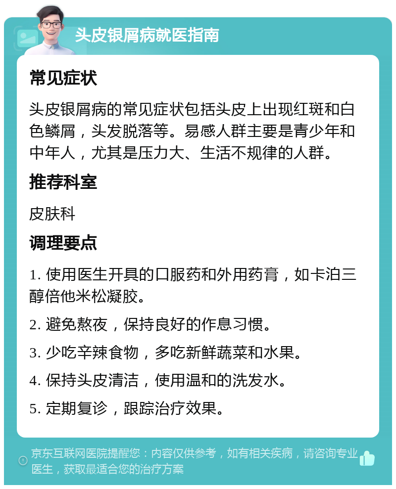 头皮银屑病就医指南 常见症状 头皮银屑病的常见症状包括头皮上出现红斑和白色鳞屑，头发脱落等。易感人群主要是青少年和中年人，尤其是压力大、生活不规律的人群。 推荐科室 皮肤科 调理要点 1. 使用医生开具的口服药和外用药膏，如卡泊三醇倍他米松凝胶。 2. 避免熬夜，保持良好的作息习惯。 3. 少吃辛辣食物，多吃新鲜蔬菜和水果。 4. 保持头皮清洁，使用温和的洗发水。 5. 定期复诊，跟踪治疗效果。