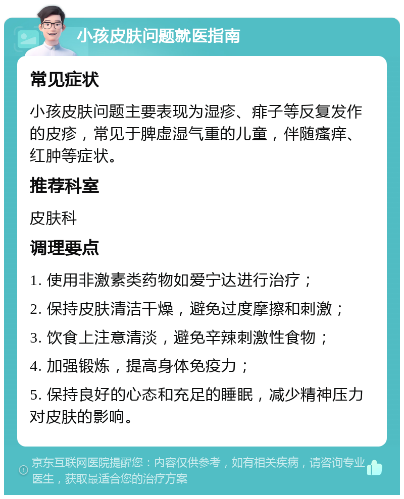 小孩皮肤问题就医指南 常见症状 小孩皮肤问题主要表现为湿疹、痱子等反复发作的皮疹，常见于脾虚湿气重的儿童，伴随瘙痒、红肿等症状。 推荐科室 皮肤科 调理要点 1. 使用非激素类药物如爱宁达进行治疗； 2. 保持皮肤清洁干燥，避免过度摩擦和刺激； 3. 饮食上注意清淡，避免辛辣刺激性食物； 4. 加强锻炼，提高身体免疫力； 5. 保持良好的心态和充足的睡眠，减少精神压力对皮肤的影响。