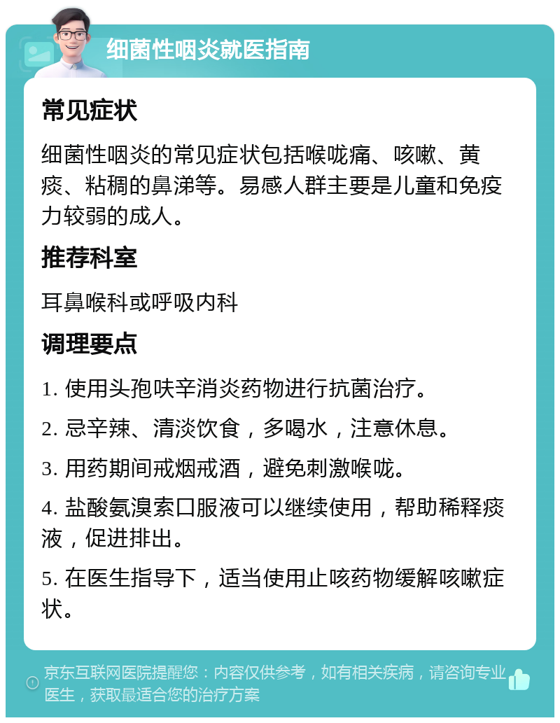 细菌性咽炎就医指南 常见症状 细菌性咽炎的常见症状包括喉咙痛、咳嗽、黄痰、粘稠的鼻涕等。易感人群主要是儿童和免疫力较弱的成人。 推荐科室 耳鼻喉科或呼吸内科 调理要点 1. 使用头孢呋辛消炎药物进行抗菌治疗。 2. 忌辛辣、清淡饮食，多喝水，注意休息。 3. 用药期间戒烟戒酒，避免刺激喉咙。 4. 盐酸氨溴索口服液可以继续使用，帮助稀释痰液，促进排出。 5. 在医生指导下，适当使用止咳药物缓解咳嗽症状。