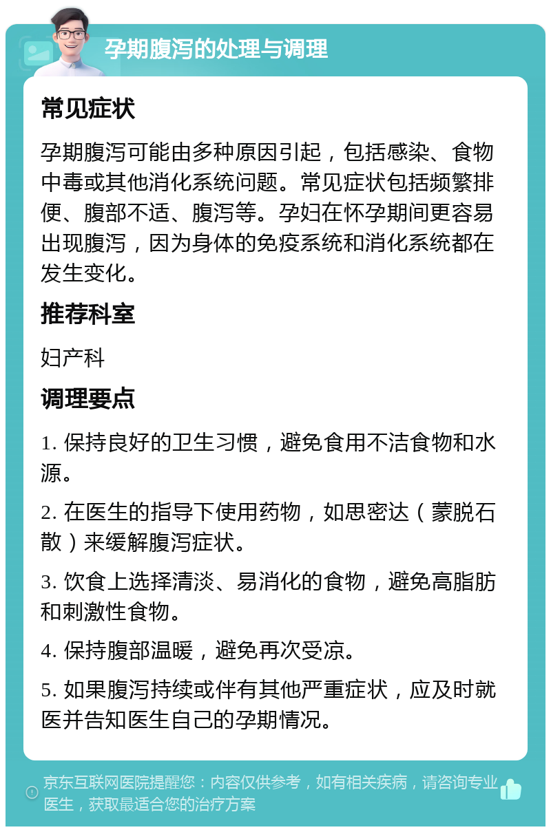 孕期腹泻的处理与调理 常见症状 孕期腹泻可能由多种原因引起，包括感染、食物中毒或其他消化系统问题。常见症状包括频繁排便、腹部不适、腹泻等。孕妇在怀孕期间更容易出现腹泻，因为身体的免疫系统和消化系统都在发生变化。 推荐科室 妇产科 调理要点 1. 保持良好的卫生习惯，避免食用不洁食物和水源。 2. 在医生的指导下使用药物，如思密达（蒙脱石散）来缓解腹泻症状。 3. 饮食上选择清淡、易消化的食物，避免高脂肪和刺激性食物。 4. 保持腹部温暖，避免再次受凉。 5. 如果腹泻持续或伴有其他严重症状，应及时就医并告知医生自己的孕期情况。