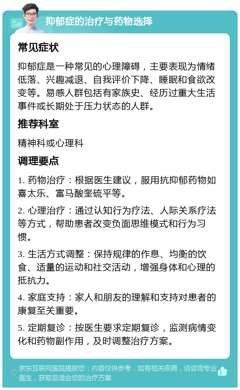 抑郁症的治疗与药物选择 常见症状 抑郁症是一种常见的心理障碍，主要表现为情绪低落、兴趣减退、自我评价下降、睡眠和食欲改变等。易感人群包括有家族史、经历过重大生活事件或长期处于压力状态的人群。 推荐科室 精神科或心理科 调理要点 1. 药物治疗：根据医生建议，服用抗抑郁药物如喜太乐、富马酸奎硫平等。 2. 心理治疗：通过认知行为疗法、人际关系疗法等方式，帮助患者改变负面思维模式和行为习惯。 3. 生活方式调整：保持规律的作息、均衡的饮食、适量的运动和社交活动，增强身体和心理的抵抗力。 4. 家庭支持：家人和朋友的理解和支持对患者的康复至关重要。 5. 定期复诊：按医生要求定期复诊，监测病情变化和药物副作用，及时调整治疗方案。