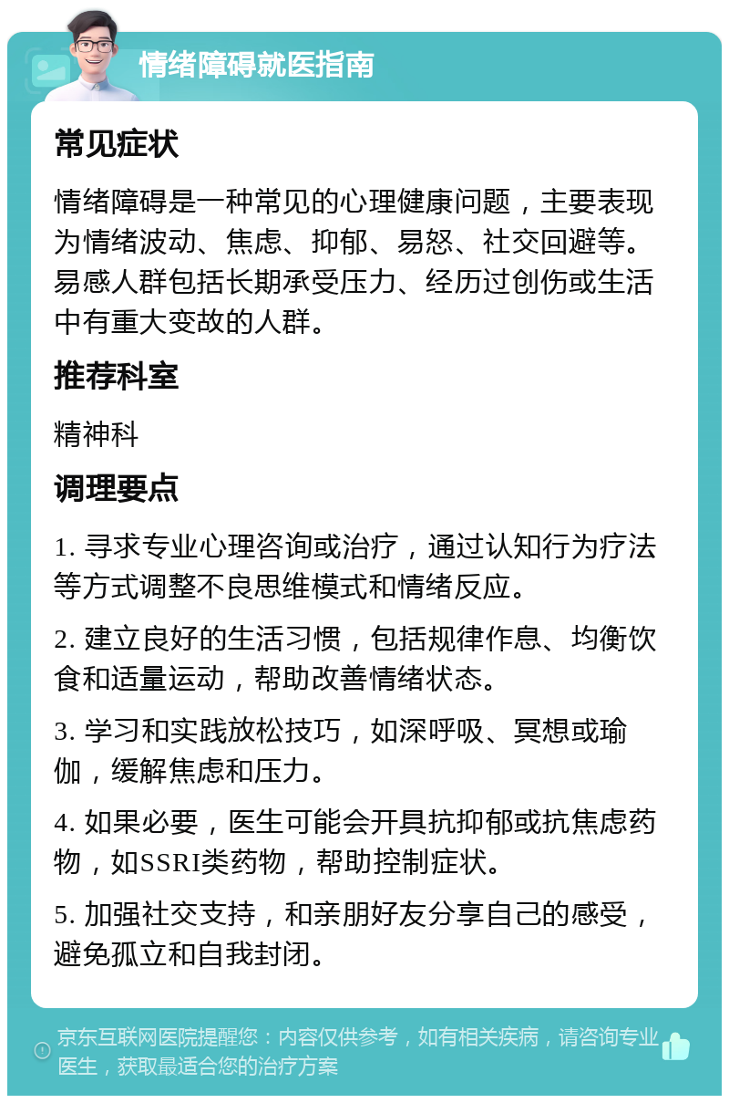 情绪障碍就医指南 常见症状 情绪障碍是一种常见的心理健康问题，主要表现为情绪波动、焦虑、抑郁、易怒、社交回避等。易感人群包括长期承受压力、经历过创伤或生活中有重大变故的人群。 推荐科室 精神科 调理要点 1. 寻求专业心理咨询或治疗，通过认知行为疗法等方式调整不良思维模式和情绪反应。 2. 建立良好的生活习惯，包括规律作息、均衡饮食和适量运动，帮助改善情绪状态。 3. 学习和实践放松技巧，如深呼吸、冥想或瑜伽，缓解焦虑和压力。 4. 如果必要，医生可能会开具抗抑郁或抗焦虑药物，如SSRI类药物，帮助控制症状。 5. 加强社交支持，和亲朋好友分享自己的感受，避免孤立和自我封闭。