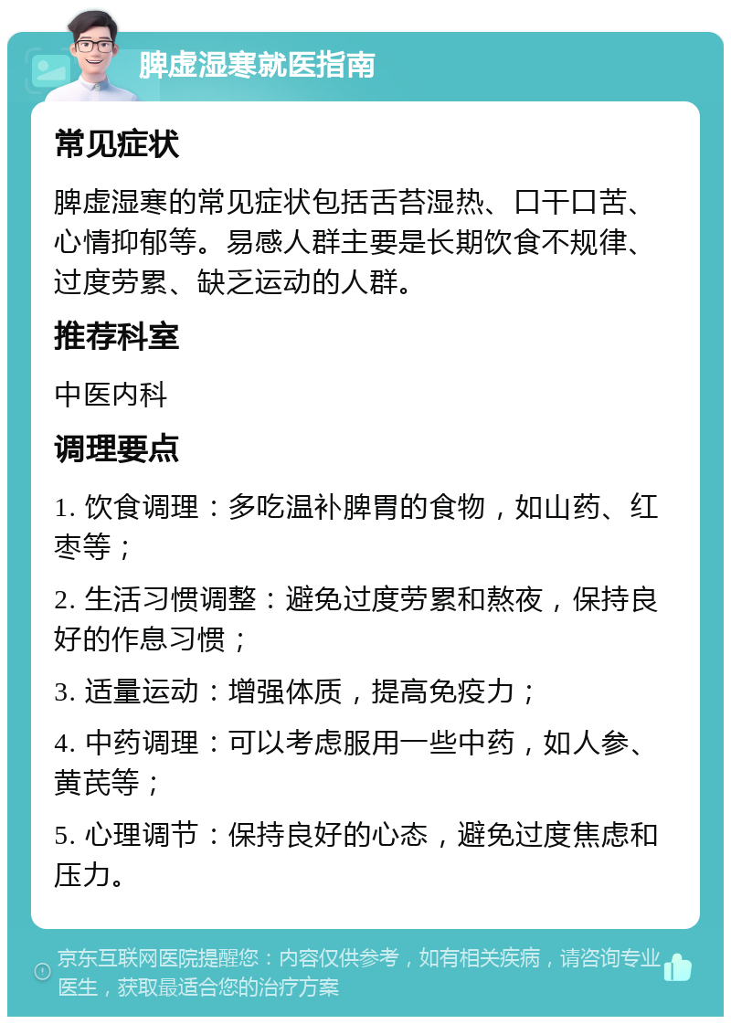 脾虚湿寒就医指南 常见症状 脾虚湿寒的常见症状包括舌苔湿热、口干口苦、心情抑郁等。易感人群主要是长期饮食不规律、过度劳累、缺乏运动的人群。 推荐科室 中医内科 调理要点 1. 饮食调理：多吃温补脾胃的食物，如山药、红枣等； 2. 生活习惯调整：避免过度劳累和熬夜，保持良好的作息习惯； 3. 适量运动：增强体质，提高免疫力； 4. 中药调理：可以考虑服用一些中药，如人参、黄芪等； 5. 心理调节：保持良好的心态，避免过度焦虑和压力。