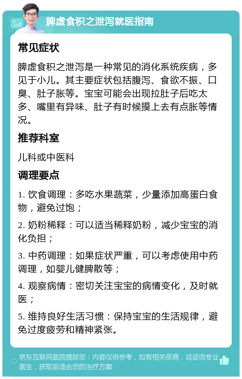 脾虚食积之泄泻就医指南 常见症状 脾虚食积之泄泻是一种常见的消化系统疾病，多见于小儿。其主要症状包括腹泻、食欲不振、口臭、肚子胀等。宝宝可能会出现拉肚子后吃太多、嘴里有异味、肚子有时候摸上去有点胀等情况。 推荐科室 儿科或中医科 调理要点 1. 饮食调理：多吃水果蔬菜，少量添加高蛋白食物，避免过饱； 2. 奶粉稀释：可以适当稀释奶粉，减少宝宝的消化负担； 3. 中药调理：如果症状严重，可以考虑使用中药调理，如婴儿健脾散等； 4. 观察病情：密切关注宝宝的病情变化，及时就医； 5. 维持良好生活习惯：保持宝宝的生活规律，避免过度疲劳和精神紧张。