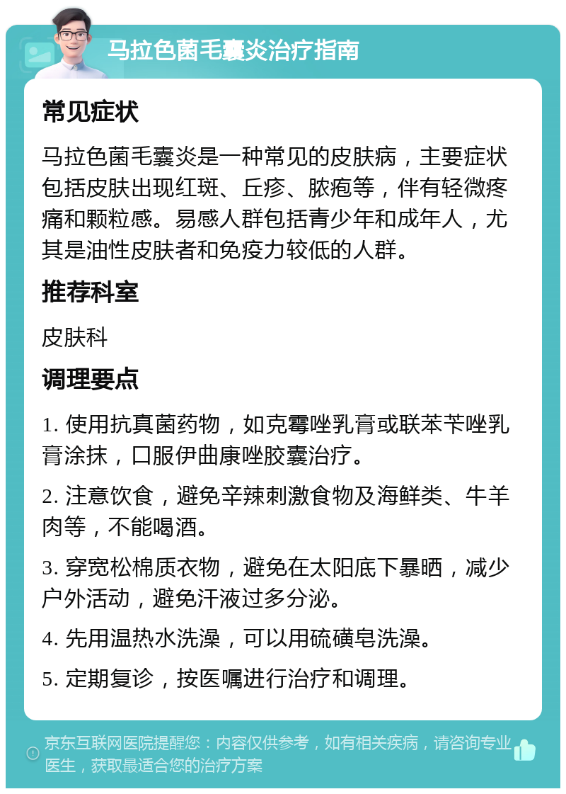 马拉色菌毛囊炎治疗指南 常见症状 马拉色菌毛囊炎是一种常见的皮肤病，主要症状包括皮肤出现红斑、丘疹、脓疱等，伴有轻微疼痛和颗粒感。易感人群包括青少年和成年人，尤其是油性皮肤者和免疫力较低的人群。 推荐科室 皮肤科 调理要点 1. 使用抗真菌药物，如克霉唑乳膏或联苯苄唑乳膏涂抹，口服伊曲康唑胶囊治疗。 2. 注意饮食，避免辛辣刺激食物及海鲜类、牛羊肉等，不能喝酒。 3. 穿宽松棉质衣物，避免在太阳底下暴晒，减少户外活动，避免汗液过多分泌。 4. 先用温热水洗澡，可以用硫磺皂洗澡。 5. 定期复诊，按医嘱进行治疗和调理。