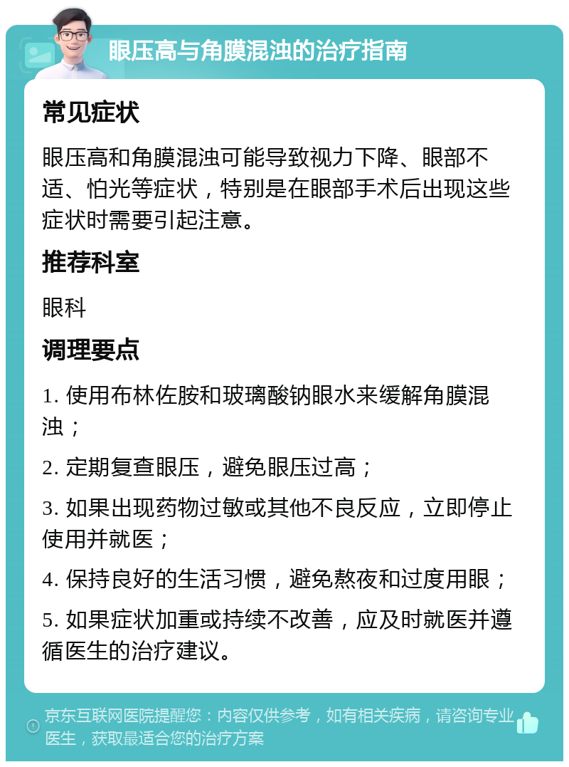 眼压高与角膜混浊的治疗指南 常见症状 眼压高和角膜混浊可能导致视力下降、眼部不适、怕光等症状，特别是在眼部手术后出现这些症状时需要引起注意。 推荐科室 眼科 调理要点 1. 使用布林佐胺和玻璃酸钠眼水来缓解角膜混浊； 2. 定期复查眼压，避免眼压过高； 3. 如果出现药物过敏或其他不良反应，立即停止使用并就医； 4. 保持良好的生活习惯，避免熬夜和过度用眼； 5. 如果症状加重或持续不改善，应及时就医并遵循医生的治疗建议。