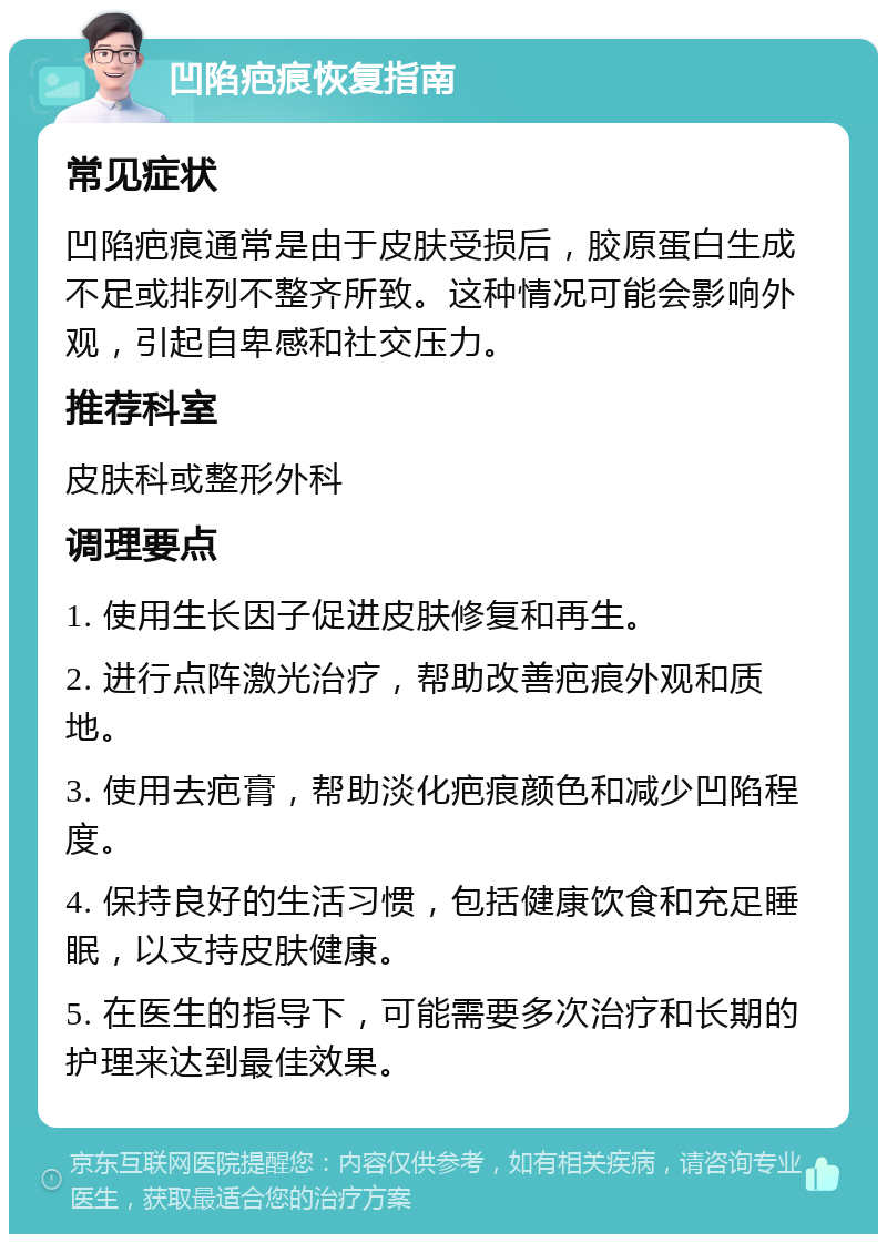 凹陷疤痕恢复指南 常见症状 凹陷疤痕通常是由于皮肤受损后，胶原蛋白生成不足或排列不整齐所致。这种情况可能会影响外观，引起自卑感和社交压力。 推荐科室 皮肤科或整形外科 调理要点 1. 使用生长因子促进皮肤修复和再生。 2. 进行点阵激光治疗，帮助改善疤痕外观和质地。 3. 使用去疤膏，帮助淡化疤痕颜色和减少凹陷程度。 4. 保持良好的生活习惯，包括健康饮食和充足睡眠，以支持皮肤健康。 5. 在医生的指导下，可能需要多次治疗和长期的护理来达到最佳效果。